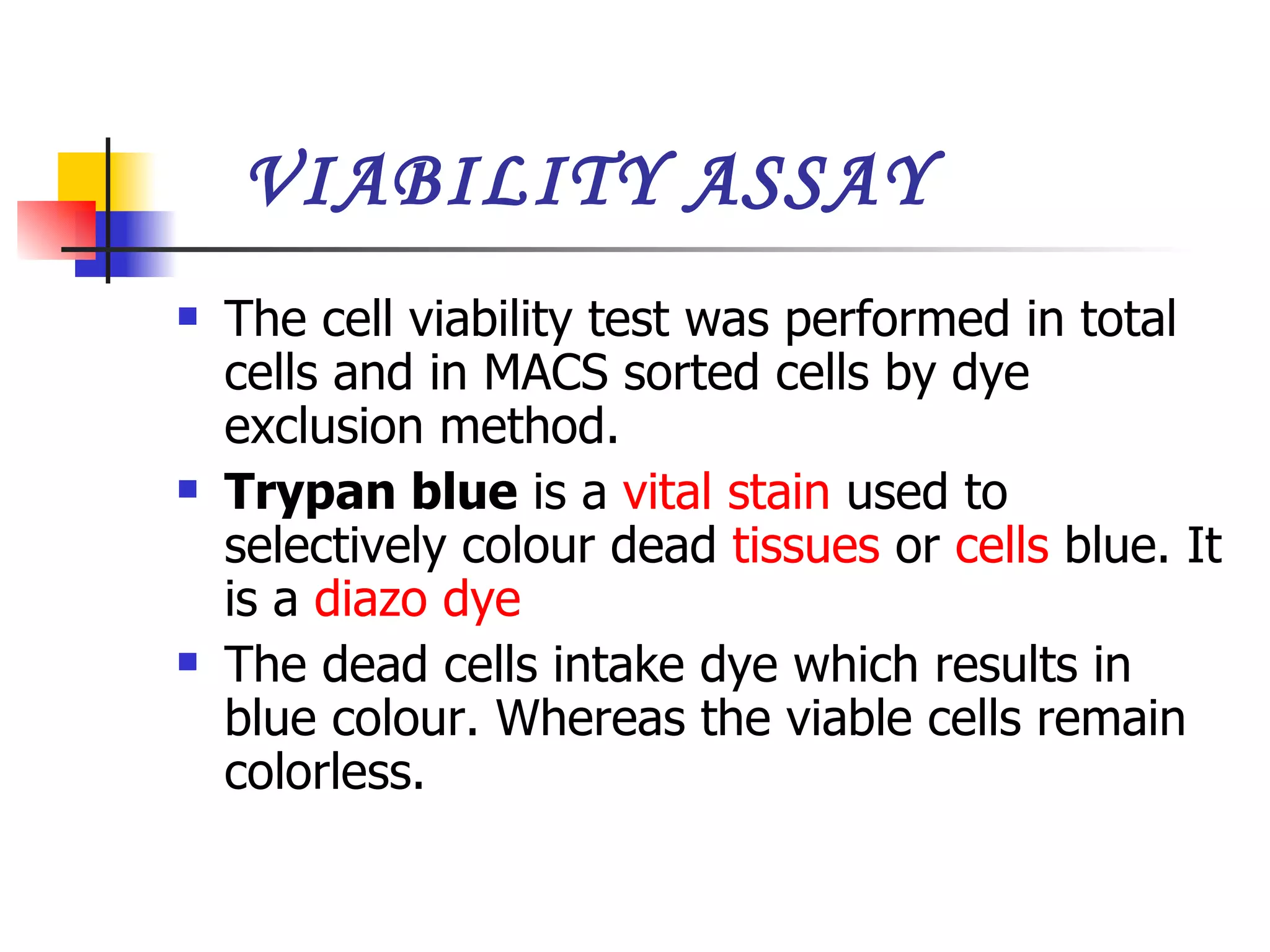 VIABILITY ASSAY The cell viability test was performed in total cells and in MACS sorted cells by dye exclusion method.  Trypan blue  is a  vital stain  used to selectively colour dead  tissues  or  cells  blue. It is a  diazo dye   The dead cells intake dye which results in blue colour. Whereas the viable cells remain colorless. 