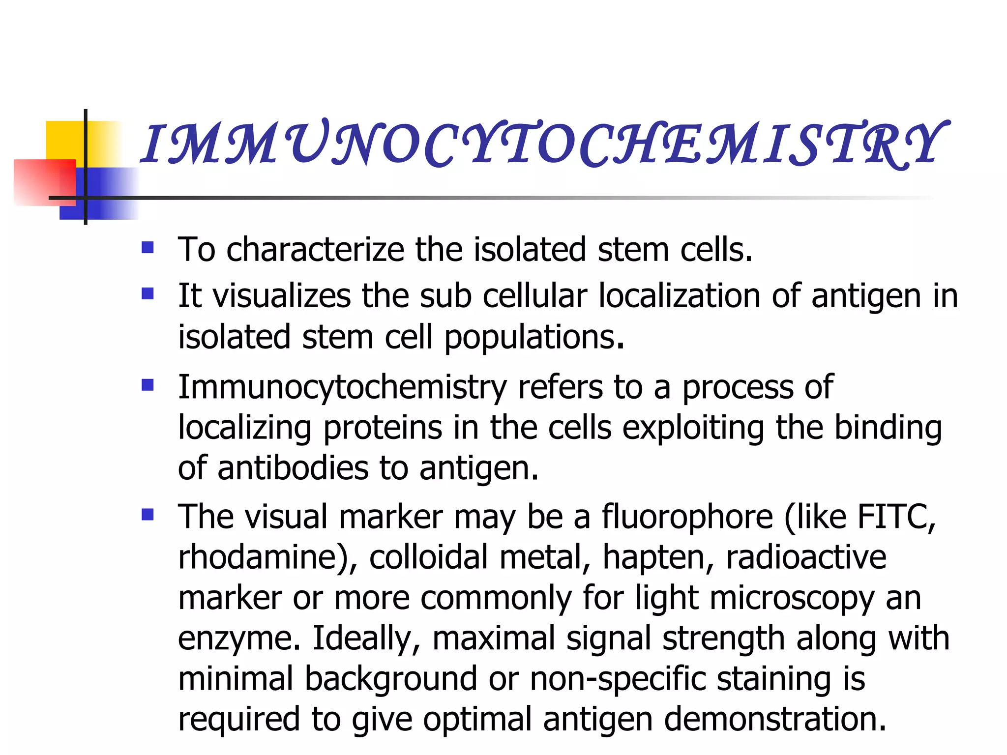 IMMUNOCYTOCHEMISTRY To characterize the isolated stem cells. It visualizes the sub cellular localization of antigen in isolated stem cell populations . Immunocytochemistry refers to a process of localizing proteins in the cells exploiting the binding of antibodies to antigen.  The visual marker may be a fluorophore (like FITC, rhodamine), colloidal metal, hapten, radioactive marker or more commonly for light microscopy an enzyme. Ideally, maximal signal strength along with minimal background or non-specific staining is required to give optimal antigen demonstration.  