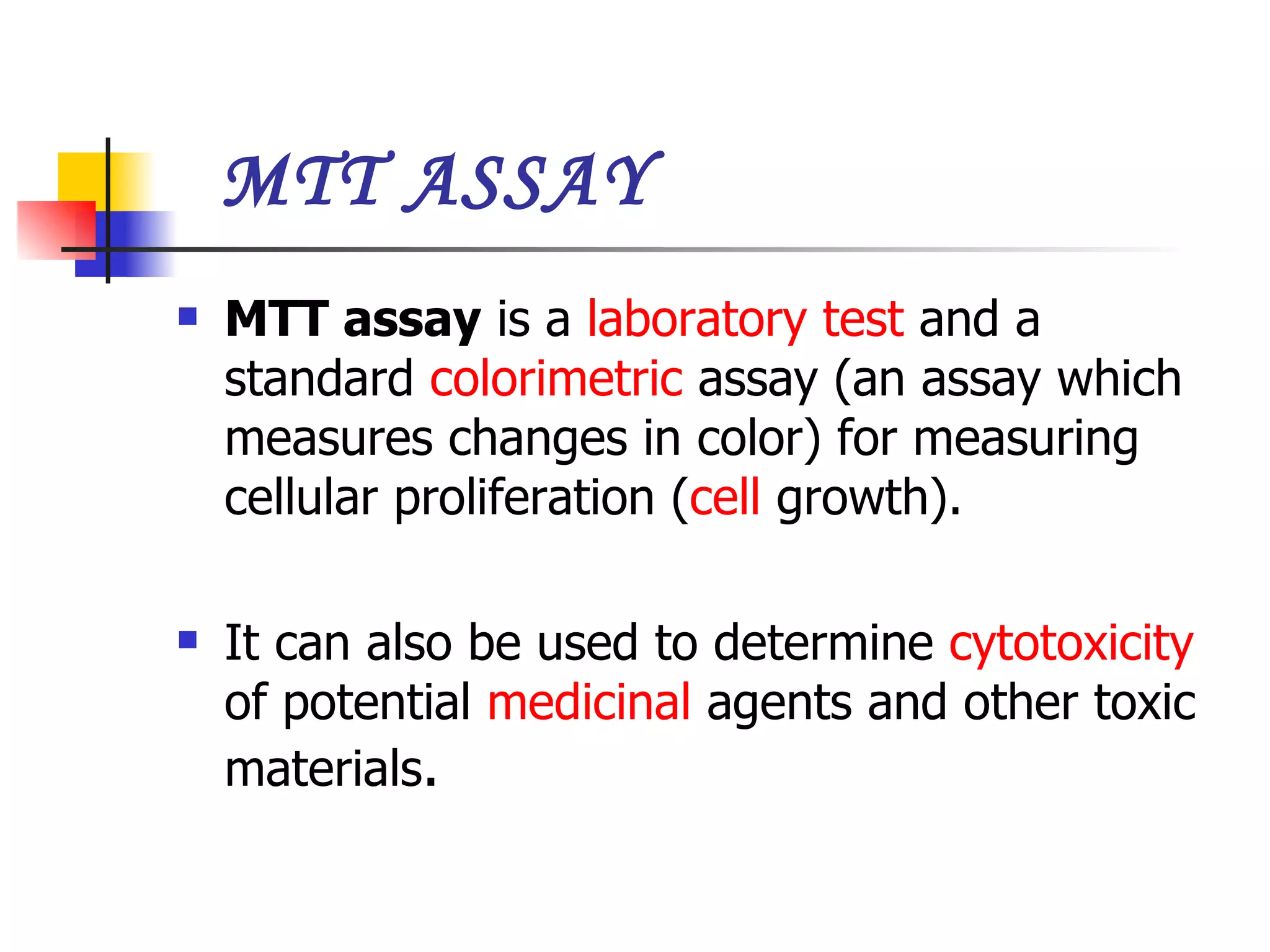 MTT ASSAY MTT assay  is a  laboratory test  and a standard  colorimetric  assay (an assay which measures changes in color) for measuring cellular proliferation ( cell  growth). It can also be used to determine  cytotoxicity  of potential  medicinal  agents and other toxic materials .   