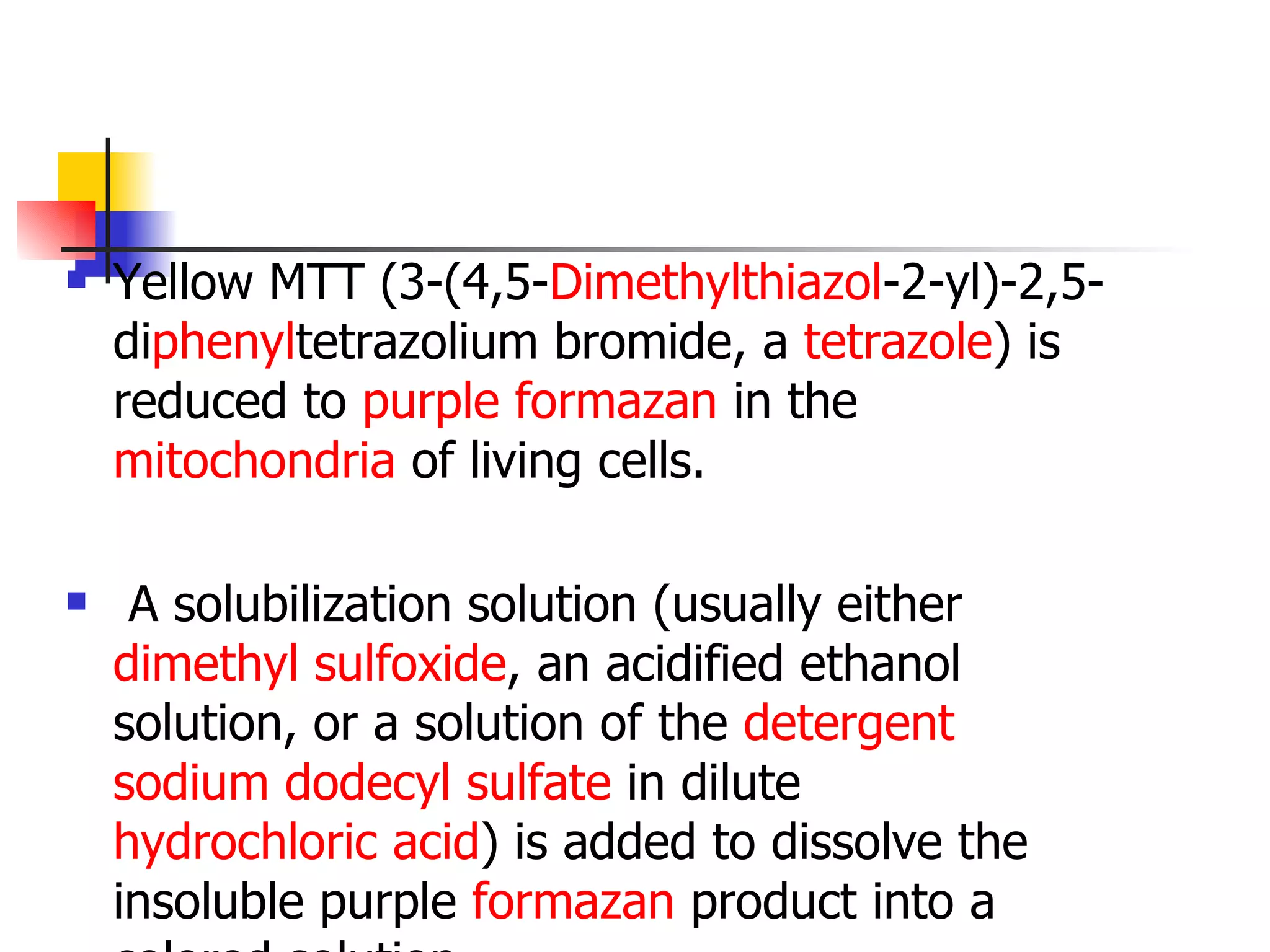 Yellow MTT (3-(4,5- Di methyl thiazol -2-yl)-2,5-di phenyl tetrazolium bromide, a  tetrazole ) is reduced to  purple   formazan  in the  mitochondria  of living cells.  A solubilization solution (usually either  dimethyl sulfoxide , an acidified ethanol solution, or a solution of the  detergent   sodium dodecyl sulfate  in dilute  hydrochloric acid ) is added to dissolve the insoluble purple  formazan  product into a colored solution. 