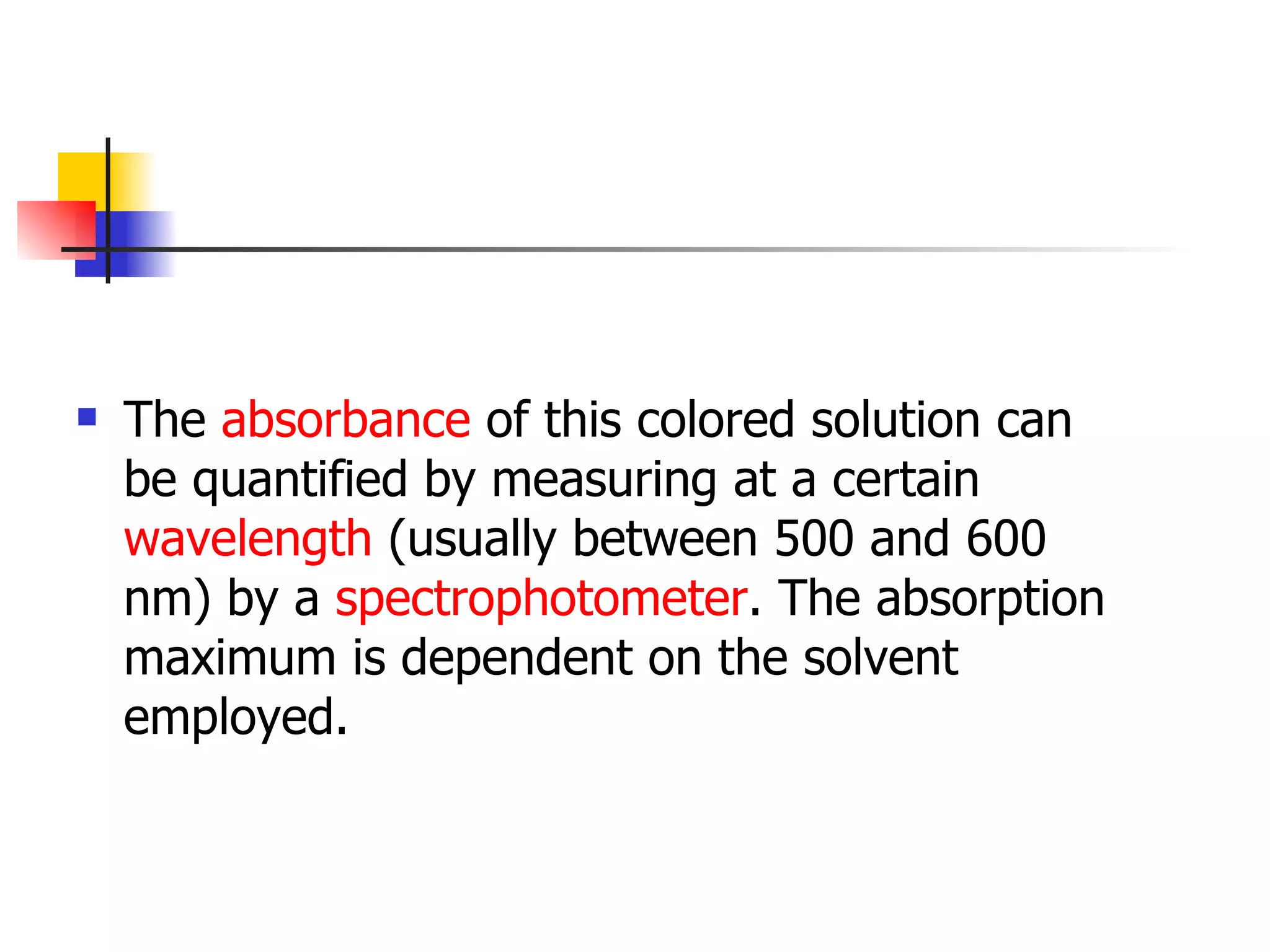 The  absorbance  of this colored solution can be quantified by measuring at a certain  wavelength  (usually between 500 and 600 nm) by a  spectrophotometer . The absorption maximum is dependent on the solvent employed.  