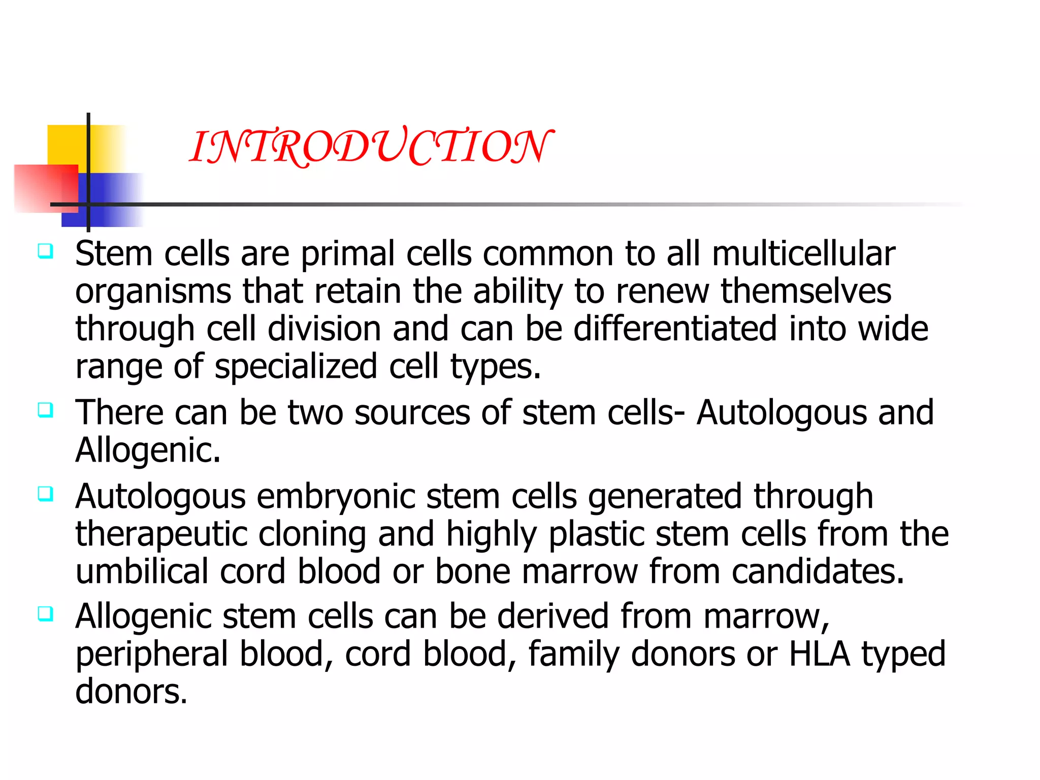 INTRODUCTION Stem cells are primal cells common to all multicellular organisms that retain the ability to renew themselves through cell division and can be differentiated into wide range of specialized cell types. There can be two sources of stem cells- Autologous and Allogenic. Autologous embryonic stem cells generated through therapeutic cloning and highly plastic stem cells from the umbilical cord blood or bone marrow from candidates. Allogenic stem cells can be derived from marrow, peripheral blood, cord blood, family donors or HLA typed donors . 