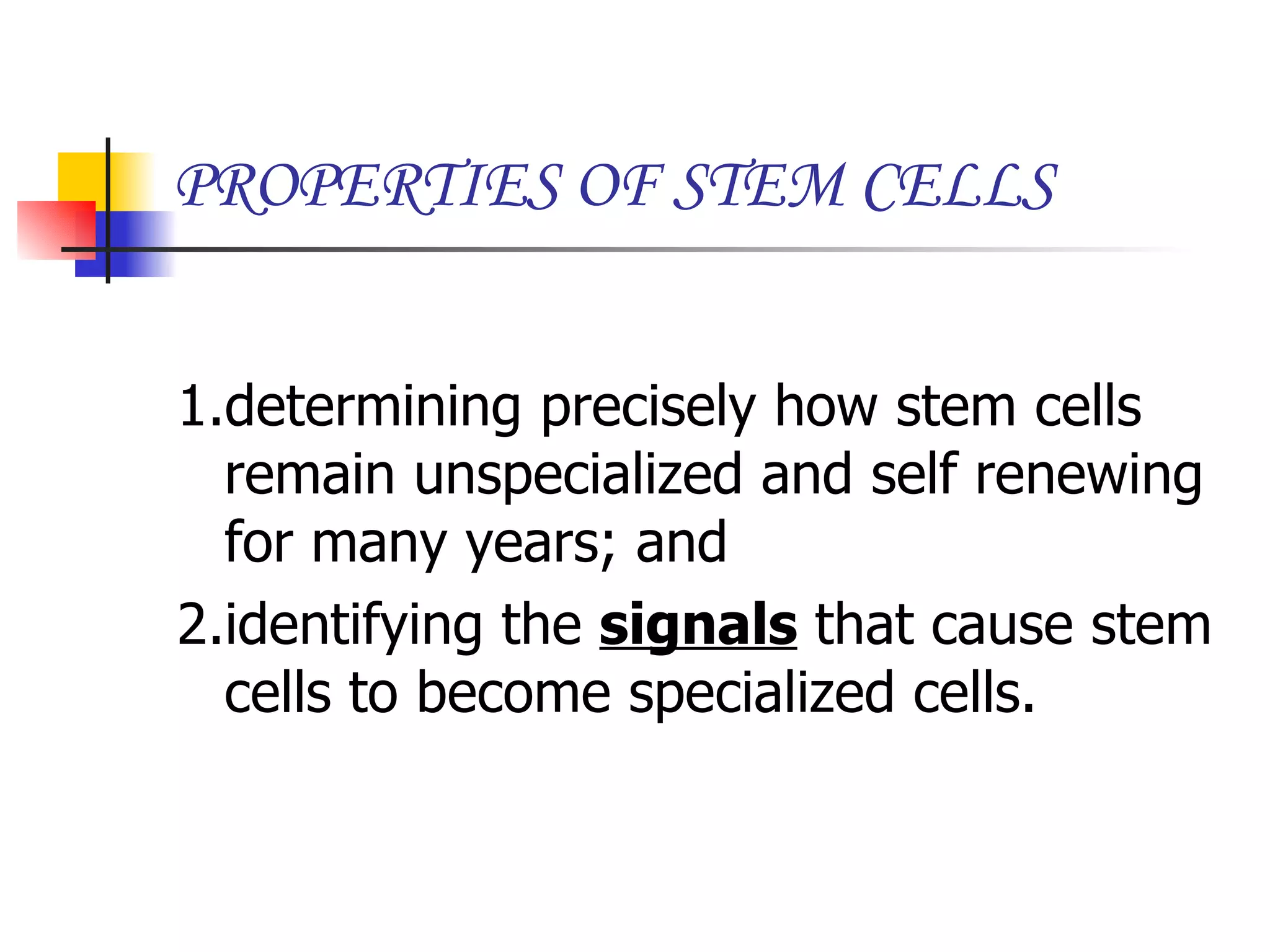 PROPERTIES OF STEM CELLS 1.determining precisely how stem cells remain unspecialized and self renewing for many years; and  2.identifying the  signals  that cause stem cells to become specialized cells. 