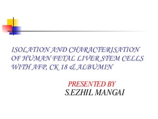ISOLATION AND CHARACTERISATION OF HUMAN FETAL LIVER STEM CELLS WITH AFP, CK 18 & ALBUMIN    PRESENTED BY   S.EZHIL MANGAI  