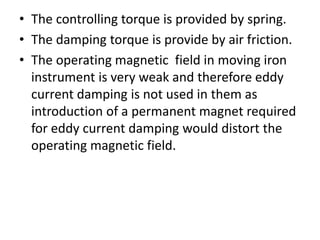 • The controlling torque is provided by spring.
• The damping torque is provide by air friction.
• The operating magnetic field in moving iron
instrument is very weak and therefore eddy
current damping is not used in them as
introduction of a permanent magnet required
for eddy current damping would distort the
operating magnetic field.
 