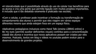 •A interatividade que é possibilitada através do uso do celular traz benefícios para
os alunos e cria uma ponte que permite ligação com muitos projetos importantes.
A inclusão que é tão debatida raramente é praticada nas escolas;
•Com o celular, o professor pode incentivar a formação ou transformação do
comportamento dos alunos e permitir que eles viagem em vários espaços
diferentes mesmo que ainda estejam fixos em um espaço físico.
•Aplicativos pedagógicos inclusivos como Hand Talk (ensina LIBRAS online) e
Be my eyes (permite auxiliar deficientes visuais) contribui para a conscientização
cidadã dos alunos e incentiva que novos aplicativos possam ser criados por eles
mesmos. Podcasts, textos em blog e vídeos no youtube podem evoluir para o
desenvolvimento de grandes projetos.
 