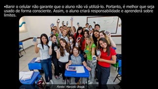 •Banir o celular não garante que o aluno não vá utilizá-lo. Portanto, é melhor que seja
usado de forma consciente. Assim, o aluno criará responsabilidade e aprenderá sobre
limites.
Fonte: Marcelo Braga
 