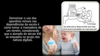 Demonizar o uso dos
aparelhos móveis nas
dependências da escola é
como tomar a mamadeira de
um neném, considerando
que o alunado do século XXI
se enquadra no grupo dos
nativos digitais.
 