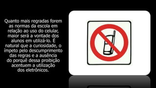 Quanto mais regradas forem
as normas da escola em
relação ao uso do celular,
maior será a vontade dos
alunos em utilizá-lo. É
natural que a curiosidade, o
ímpeto pelo descumprimento
das regras e a ausência
do porquê dessa proibição
acentuem a utilização
dos eletrônicos.
 