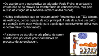•De acordo com a perspectiva do educador Paulo Freire, o verdadeiro
ensino não se dá através da transferência de conhecimento, mas pelo
auxílio na criação da autonomia intelectual dos alunos;
•Muitos profissionais que se recusam aderir ferramentas das TICs temem,
na realidade, perder o papel de ator principal. A sala de aula é um palco
e a atenção deve estar voltada para aquele que supostamente brilha mais
e detém maior conhecimento;
•A síndrome do estrelismo cria pânico de serem
substituídos por esses potencializadores do
processo de aprendizagem.
 
