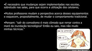 •É necessário que mudanças sejam implementadas nas escolas,
sobretudo nas salas, para que ocorra a utilização dos celulares;
•Muitos professores mudam a perspectiva acerca desses equipamentos
e esquecem, propositalmente, de mudar o comportamento tradicional.
•Pensam: "sair do comodismo é mais cômodo que remar contra a
maré da inundação tecnológica? Então eu saio, mas não mudo
minhas técnicas."
 