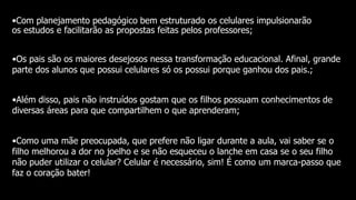 •Com planejamento pedagógico bem estruturado os celulares impulsionarão
os estudos e facilitarão as propostas feitas pelos professores;
•Os pais são os maiores desejosos nessa transformação educacional. Afinal, grande
parte dos alunos que possui celulares só os possui porque ganhou dos pais.;
•Além disso, pais não instruídos gostam que os filhos possuam conhecimentos de
diversas áreas para que compartilhem o que aprenderam;
•Como uma mãe preocupada, que prefere não ligar durante a aula, vai saber se o
filho melhorou a dor no joelho e se não esqueceu o lanche em casa se o seu filho
não puder utilizar o celular? Celular é necessário, sim! É como um marca-passo que
faz o coração bater!
 