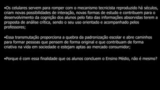 •Os celulares servem para romper com o mecanismo tecnicista reproduzido há séculos,
criam novas possibilidades de interação, novas formas de estudo e contribuem para o
desenvolvimento da cognição dos alunos pelo fato das informações absorvidas terem a
proposta de análise crítica, sendo o seu uso orientado e acompanhado pelos
professores;
•Essa transmutação proporciona a quebra da padronização escolar e abre caminhos
para formar pessoas que pensem de forma original e que contribuam de forma
criativa na vida em sociedade e estejam aptas ao mercado consumidor;
•Porque é com essa finalidade que os alunos concluem o Ensino Médio, não é mesmo?
 