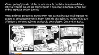 •O uso pedagógico do celular na sala de aula também fomenta o debate
sobre a redução do uso do papel e torna a aula mais dinâmica, sendo que
ambos aspectos andam juntos;
•Mais dinâmica porque os alunos tiram foto da matéria que está exposta no
quadro e, consequentemente, ficam livres de distrações ou multitarefas que
dificultam a concentração na explicação do professor. Copiar é jurássico.
 