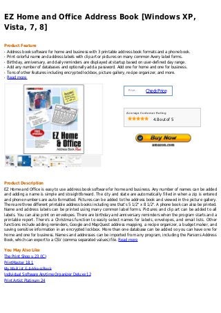 EZ Home and Office Address Book [Windows XP,
Vista, 7, 8]

Product Feature
q   Address book software for home and business with 3 printable address book formats and a phone book.
q   Print colorful name and address labels with clip art or pictures on many common Avery label forms.
q   Birthday, anniversary, and daily reminders are displayed at startup based on user-defined day range.
q   Add any number of databases and optionally add a password. Add one for home and one for business.
q   Tons of other features including encrypted lockbox, picture gallery, recipe organizer, and more.
q   Read more


                                                                      Price :
                                                                                Check Price



                                                                     Average Customer Rating

                                                                                    4.8 out of 5




Product Description
EZ Home and Office is easy to use address book software for home and business. Any number of names can be added
and adding a name is simple and straightforward. The city and state are automatically filled in when a zip is entered
and phone numbers are auto formatted. Pictures can be added to the address book and viewed in the picture gallery.
There are three different printable address books including one that's 5 1/2" x 8 1/2". A phone book can also be printed.
Name and address labels can be printed using many common label forms. Pictures and clip art can be added to all
labels. You can also print on envelopes. There are birthday and anniversary reminders when the program starts and a
printable report. There's a Christmas function to easily select names for labels, envelopes, and email lists. Other
functions include adding reminders, Google and MapQuest address mapping, a recipe organizer, a budget maker, and
saving sensitive information in an encrypted lockbox. More than one database can be added so you can have one for
home and one for business. Names and addresses can be imported from any program, including the Parsons Address
Book, which can export to a CSV (comma separated values) file. Read more

You May Also Like
The Print Shop v.23 (JC)
PrintMaster 18.1
My MailList & AddressBook
Individual Software Anytime Organizer Deluxe 12
Print Artist Platinum 24
 