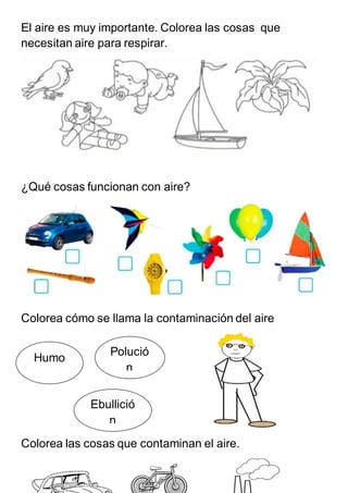 El aire es muy importante. Colorea las cosas que
necesitan aire para respirar.
¿Qué cosas funcionan con aire?
Colorea cómo se llama la contaminación del aire
Colorea las cosas que contaminan el aire.
Polució
n
Humo
Ebullició
n
 