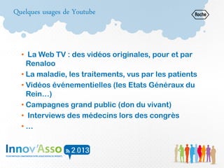 Quelques usages de Youtube
• La Web TV : des vidéos originales, pour et par
Renaloo
• La maladie, les traitements, vus par les patients
• Vidéos événementielles (les Etats Généraux du
Rein…)
• Campagnes grand public (don du vivant)
• Interviews des médecins lors des congrès
• …
 