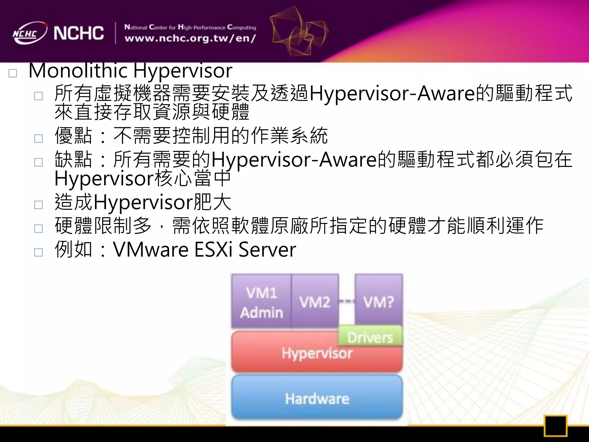    Monolithic Hypervisor
     所有虛擬機器需要安裝及透過Hypervisor-Aware的驅動程式
      來直接存取資源與硬體
     優點：不需要控制用的作業系統

     缺點：所有需要的Hypervisor-Aware的驅動程式都必須包在
      Hypervisor核心當中
     造成Hypervisor肥大

     硬體限制多，需依照軟體原廠所指定的硬體才能順利運作

     例如：VMware ESXi Server
 
