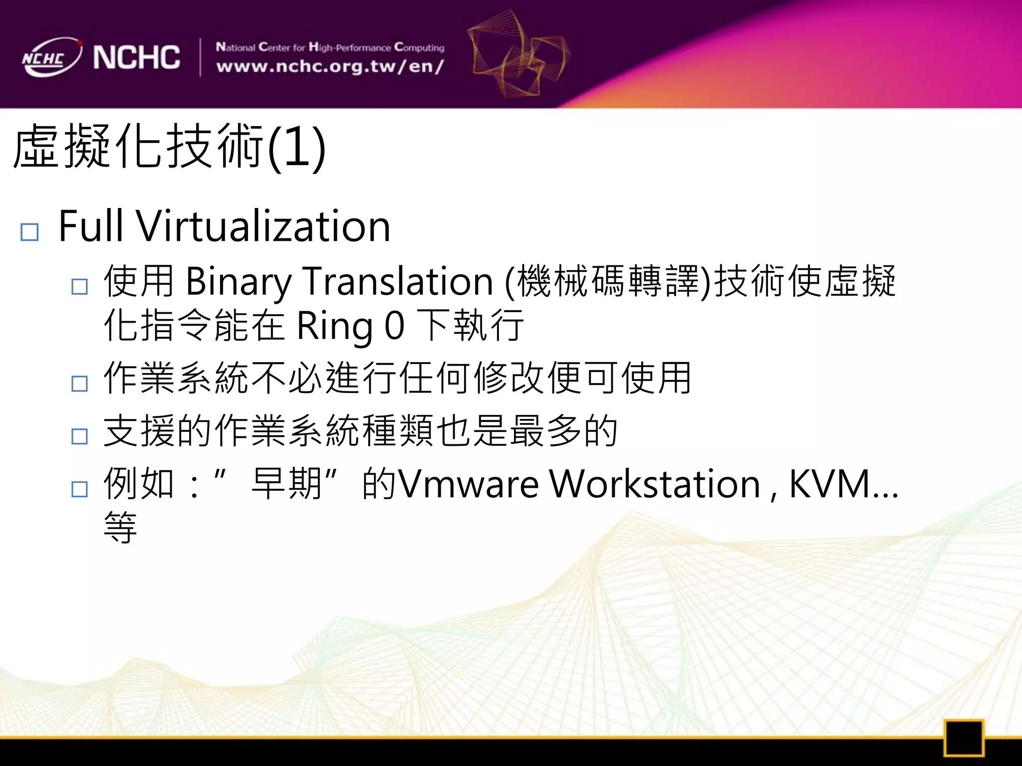 虛擬化技術(1)
   Full Virtualization
       使用 Binary Translation (機械碼轉譯)技術使虛擬
        化指令能在 Ring 0 下執行
       作業系統不必進行任何修改便可使用
       支援的作業系統種類也是最多的
       例如：”早期”的Vmware Workstation , KVM…
        等
 