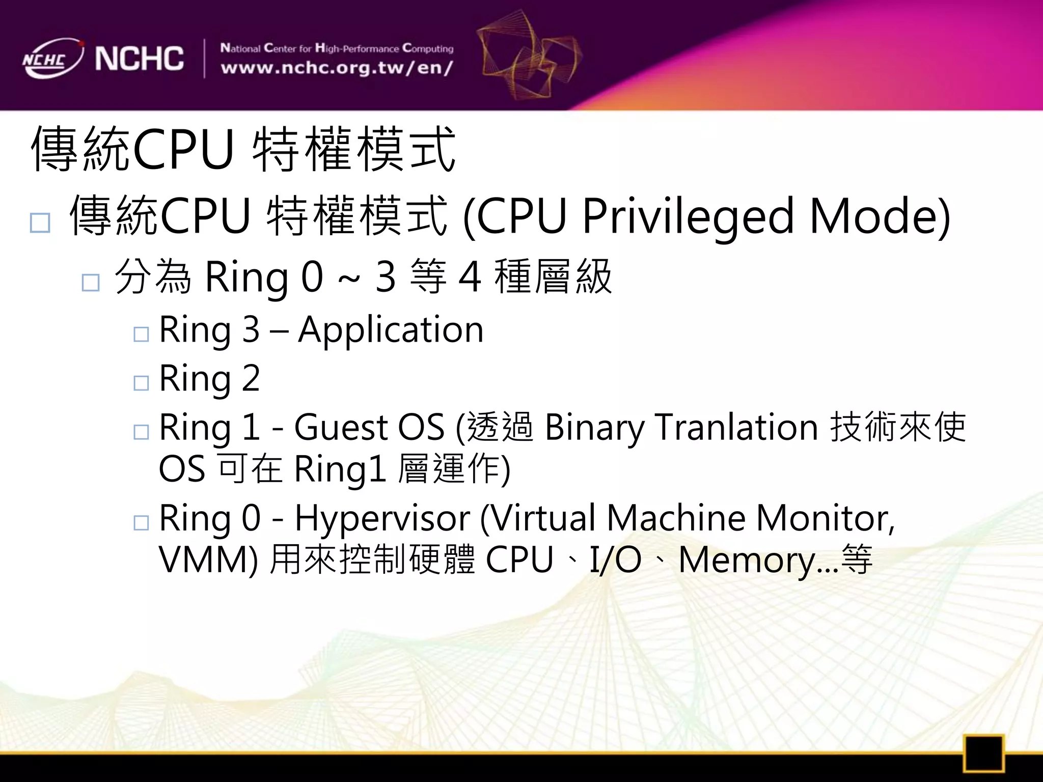 傳統CPU 特權模式
   傳統CPU 特權模式 (CPU Privileged Mode)
       分為 Ring 0 ~ 3 等 4 種層級
         Ring 3 – Application
         Ring 2

         Ring 1 - Guest OS (透過 Binary Tranlation 技術來使

          OS 可在 Ring1 層運作)
         Ring 0 - Hypervisor (Virtual Machine Monitor,

          VMM) 用來控制硬體 CPU、I/O、Memory...等
 
