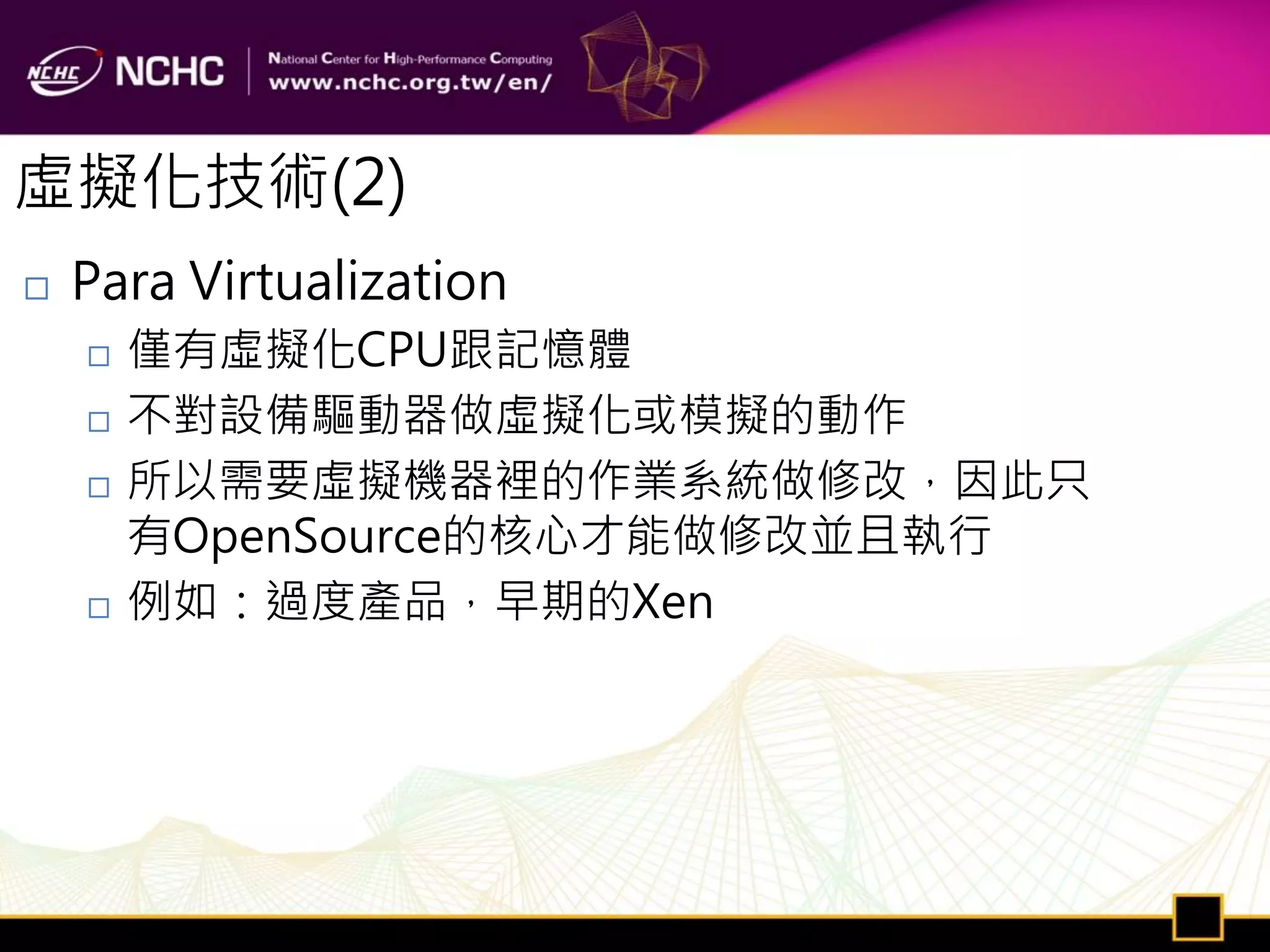虛擬化技術(2)
   Para Virtualization
       僅有虛擬化CPU跟記憶體
       不對設備驅動器做虛擬化或模擬的動作
       所以需要虛擬機器裡的作業系統做修改，因此只
        有OpenSource的核心才能做修改並且執行
       例如：過度產品，早期的Xen
 