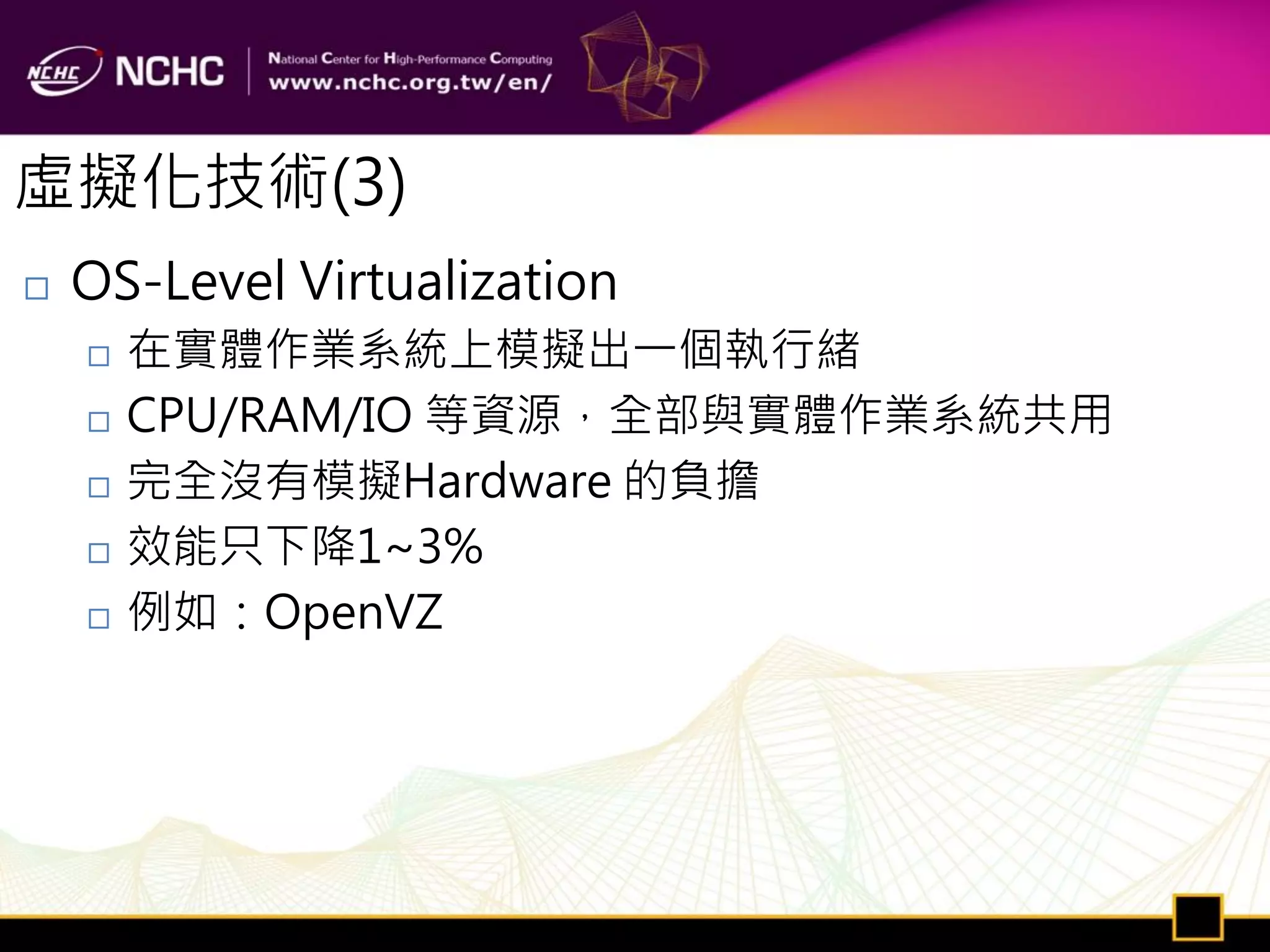 虛擬化技術(3)
   OS-Level Virtualization
       在實體作業系統上模擬出一個執行緒
       CPU/RAM/IO 等資源，全部與實體作業系統共用
       完全沒有模擬Hardware 的負擔
       效能只下降1~3%
       例如：OpenVZ
 