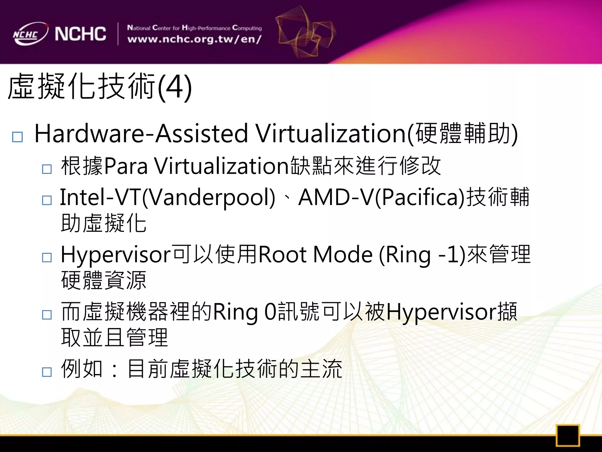虛擬化技術(4)
   Hardware-Assisted Virtualization(硬體輔助)
       根據Para Virtualization缺點來進行修改
       Intel-VT(Vanderpool)、AMD-V(Pacifica)技術輔
        助虛擬化
       Hypervisor可以使用Root Mode (Ring -1)來管理
        硬體資源
       而虛擬機器裡的Ring 0訊號可以被Hypervisor擷
        取並且管理
       例如：目前虛擬化技術的主流
 