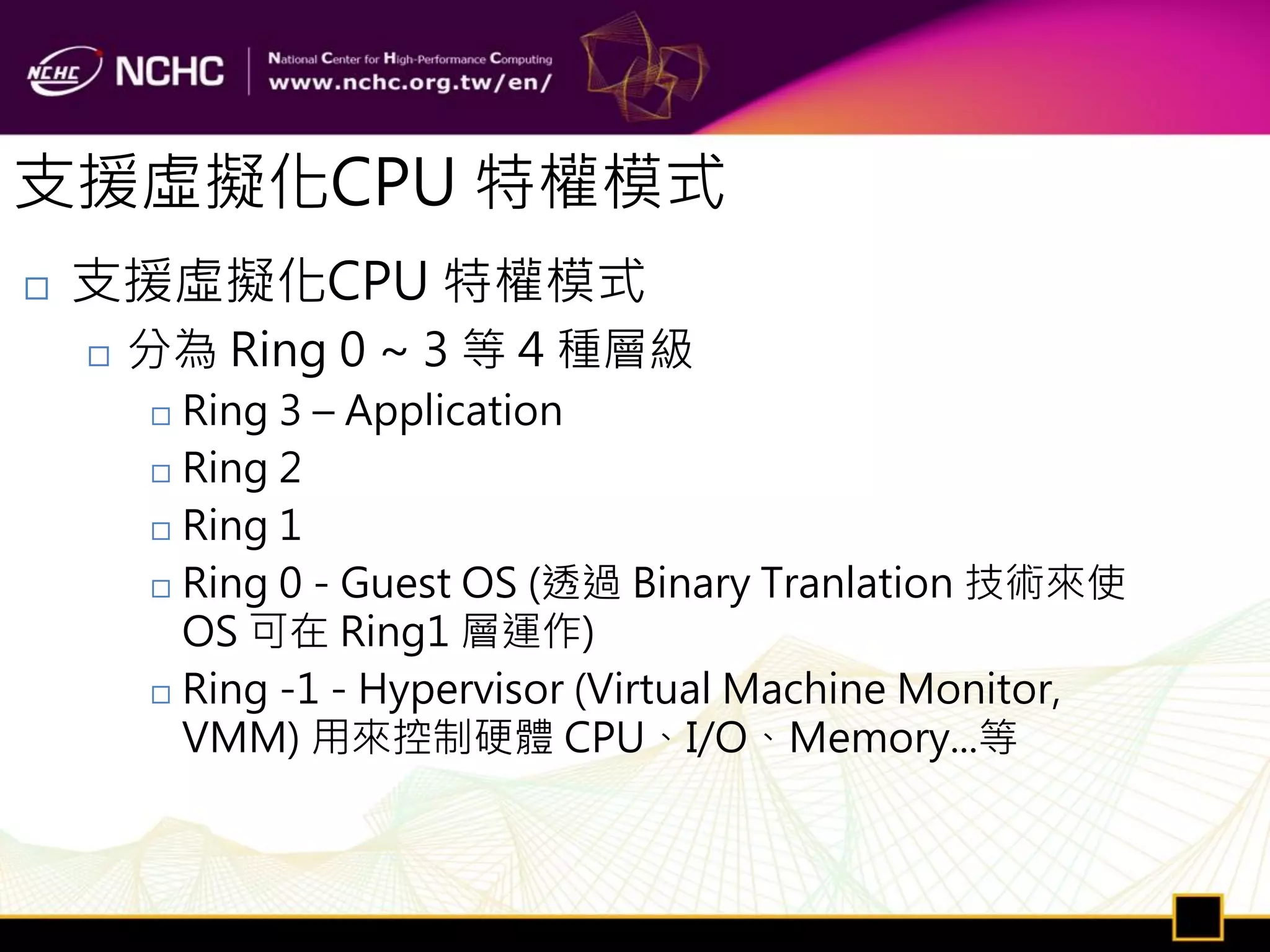 支援虛擬化CPU 特權模式
   支援虛擬化CPU 特權模式
       分為 Ring 0 ~ 3 等 4 種層級
         Ring 3 – Application
         Ring 2

         Ring 1

         Ring 0 - Guest OS (透過 Binary Tranlation 技術來使
          OS 可在 Ring1 層運作)
         Ring -1 - Hypervisor (Virtual Machine Monitor,

          VMM) 用來控制硬體 CPU、I/O、Memory...等
 
