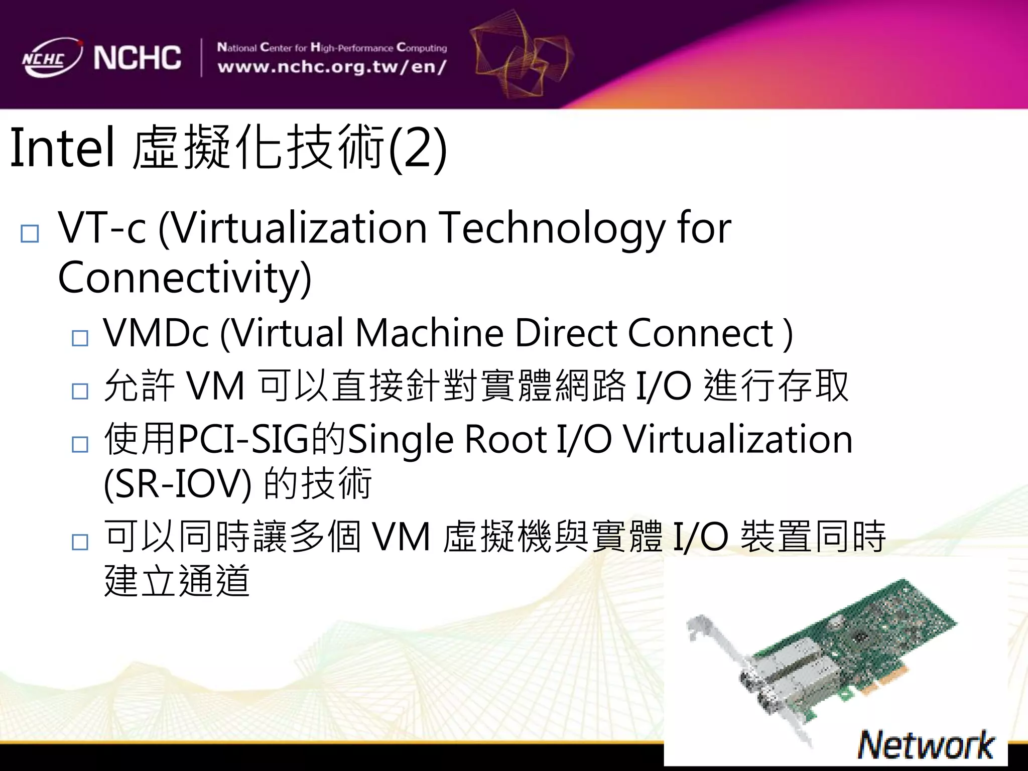 Intel 虛擬化技術(2)
   VT-c (Virtualization Technology for
    Connectivity)
       VMDc (Virtual Machine Direct Connect )
       允許 VM 可以直接針對實體網路 I/O 進行存取
       使用PCI-SIG的Single Root I/O Virtualization
        (SR-IOV) 的技術
       可以同時讓多個 VM 虛擬機與實體 I/O 裝置同時
        建立通道
 