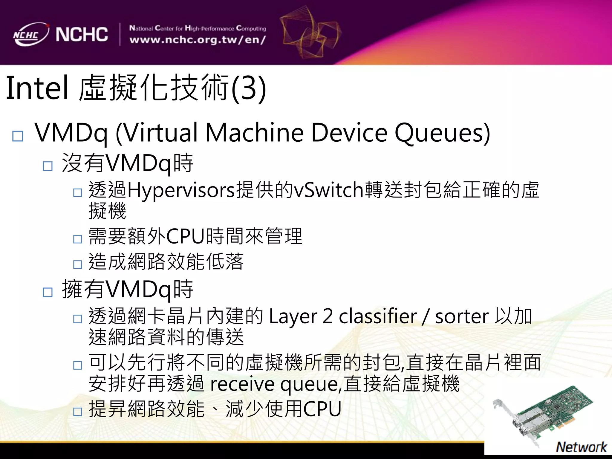 Intel 虛擬化技術(3)
   VMDq (Virtual Machine Device Queues)
       沒有VMDq時
         透過Hypervisors提供的vSwitch轉送封包給正確的虛
          擬機
         需要額外CPU時間來管理

         造成網路效能低落

       擁有VMDq時
         透過網卡晶片內建的 Layer 2 classifier / sorter 以加
          速網路資料的傳送
         可以先行將不同的虛擬機所需的封包,直接在晶片裡面
          安排好再透過 receive queue,直接給虛擬機
         提昇網路效能、減少使用CPU
 