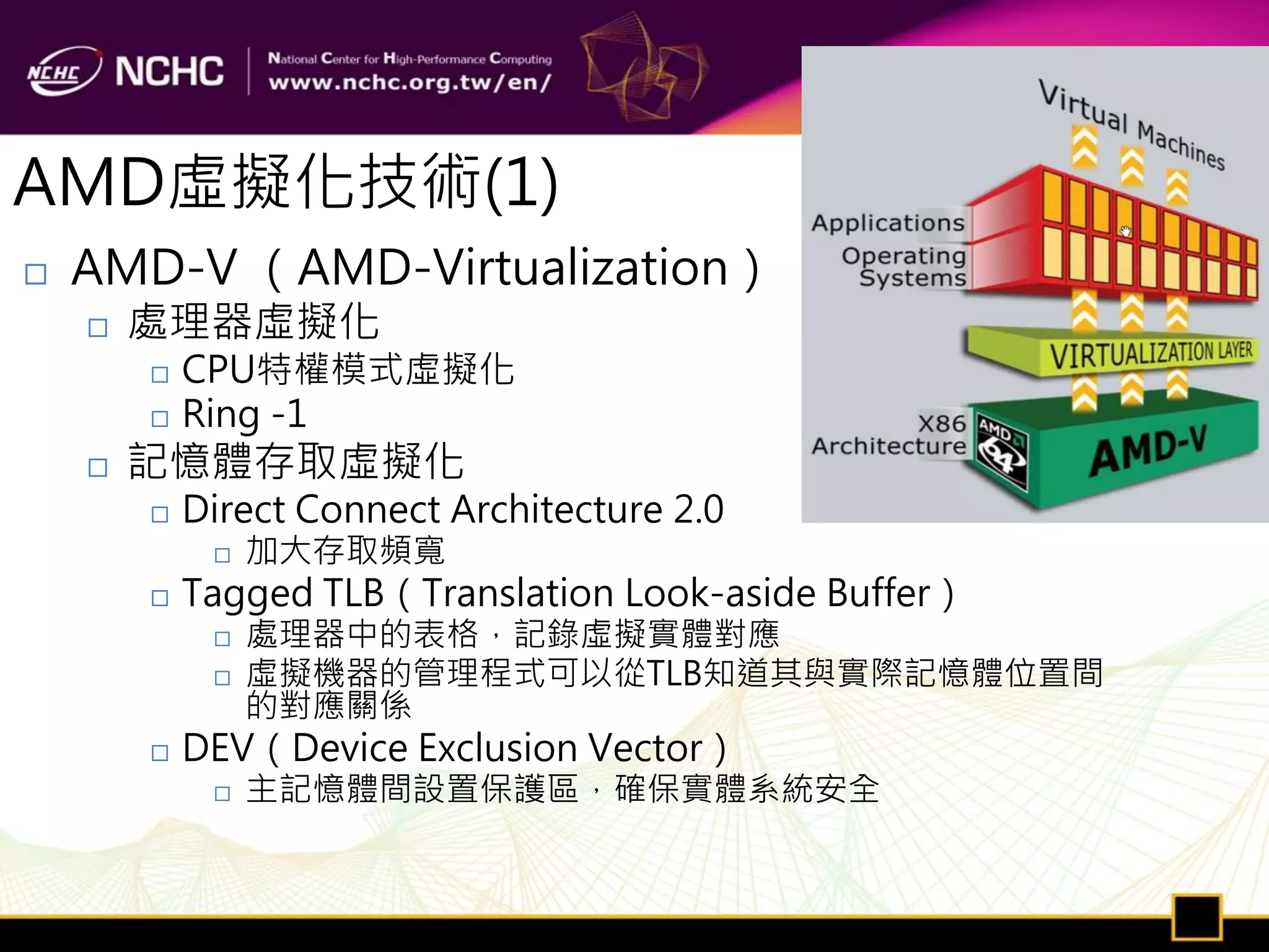 AMD虛擬化技術(1)
   AMD-V （AMD-Virtualization）
       處理器虛擬化
           CPU特權模式虛擬化
           Ring -1
       記憶體存取虛擬化
           Direct Connect Architecture 2.0
                加大存取頻寬
           Tagged TLB（Translation Look-aside Buffer）
                處理器中的表格，記錄虛擬實體對應
                虛擬機器的管理程式可以從TLB知道其與實際記憶體位置間
                 的對應關係
           DEV（Device Exclusion Vector）
                主記憶體間設置保護區，確保實體系統安全
 