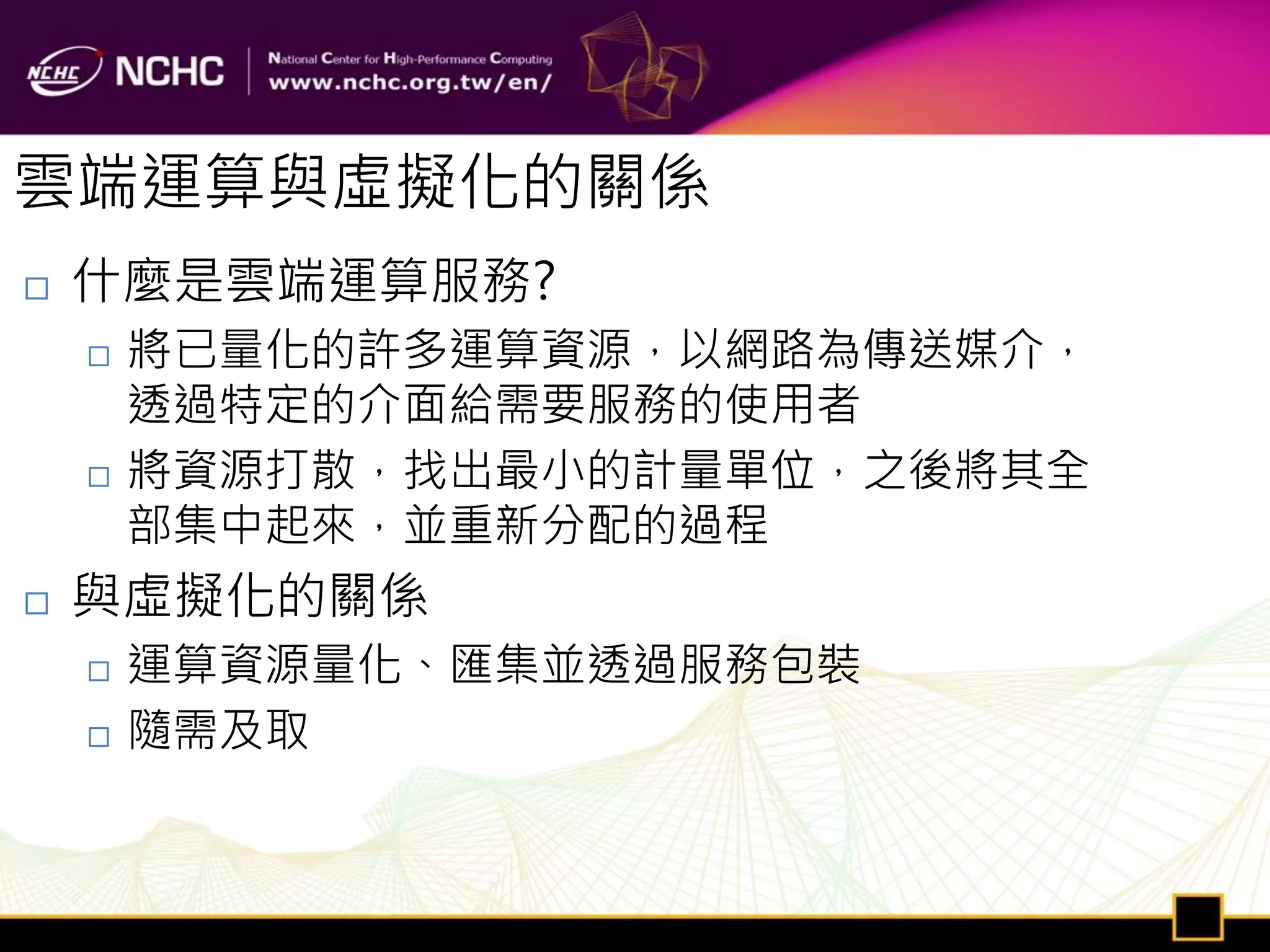 雲端運算與虛擬化的關係
   什麼是雲端運算服務?
       將已量化的許多運算資源，以網路為傳送媒介，
        透過特定的介面給需要服務的使用者
       將資源打散，找出最小的計量單位，之後將其全
        部集中起來，並重新分配的過程
   與虛擬化的關係
       運算資源量化、匯集並透過服務包裝
       隨需及取
 