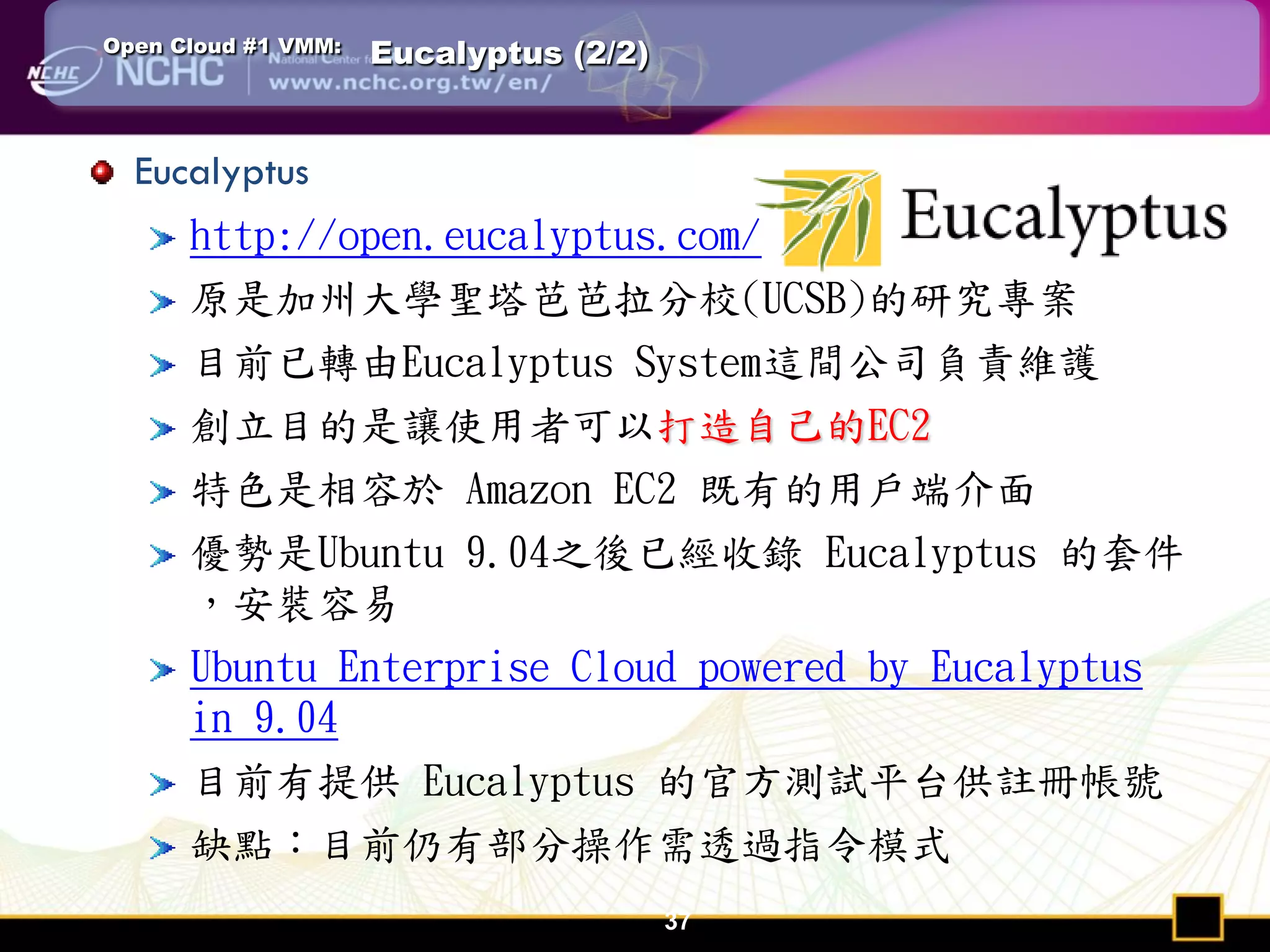 Open Cloud #1 VMM:   Eucalyptus (2/2)


  Eucalyptus
      http://open.eucalyptus.com/
      原是加州大學聖塔芭芭拉分校(UCSB)的研究專案
      目前已轉由Eucalyptus System這間公司負責維護
      創立目的是讓使用者可以打造自己的EC2
      特色是相容於 Amazon EC2 既有的用戶端介面
      優勢是Ubuntu 9.04之後已經收錄 Eucalyptus 的套件
      ，安裝容易
      Ubuntu Enterprise Cloud powered by Eucalyptus
      in 9.04
      目前有提供 Eucalyptus 的官方測試平台供註冊帳號
      缺點：目前仍有部分操作需透過指令模式
                                        37
 