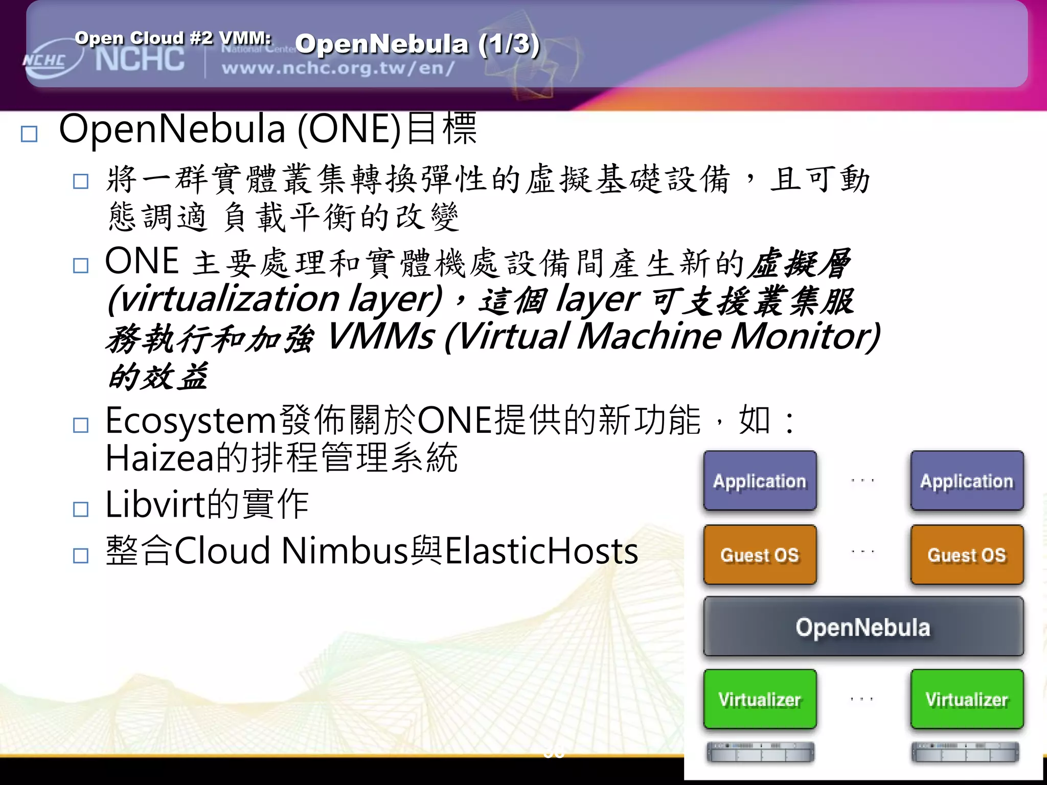 Open Cloud #2 VMM:   OpenNebula (1/3)


   OpenNebula (ONE)目標
       將一群實體叢集轉換彈性的虛擬基礎設備，且可動
        態調適 負載平衡的改變
       ONE 主要處理和實體機處設備間產生新的虛擬層
        (virtualization layer)，這個 layer 可支援叢集服
        務執行和加強 VMMs (Virtual Machine Monitor)
        的效益
       Ecosystem發佈關於ONE提供的新功能，如：
        Haizea的排程管理系統
       Libvirt的實作
       整合Cloud Nimbus與ElasticHosts




                                            38
 