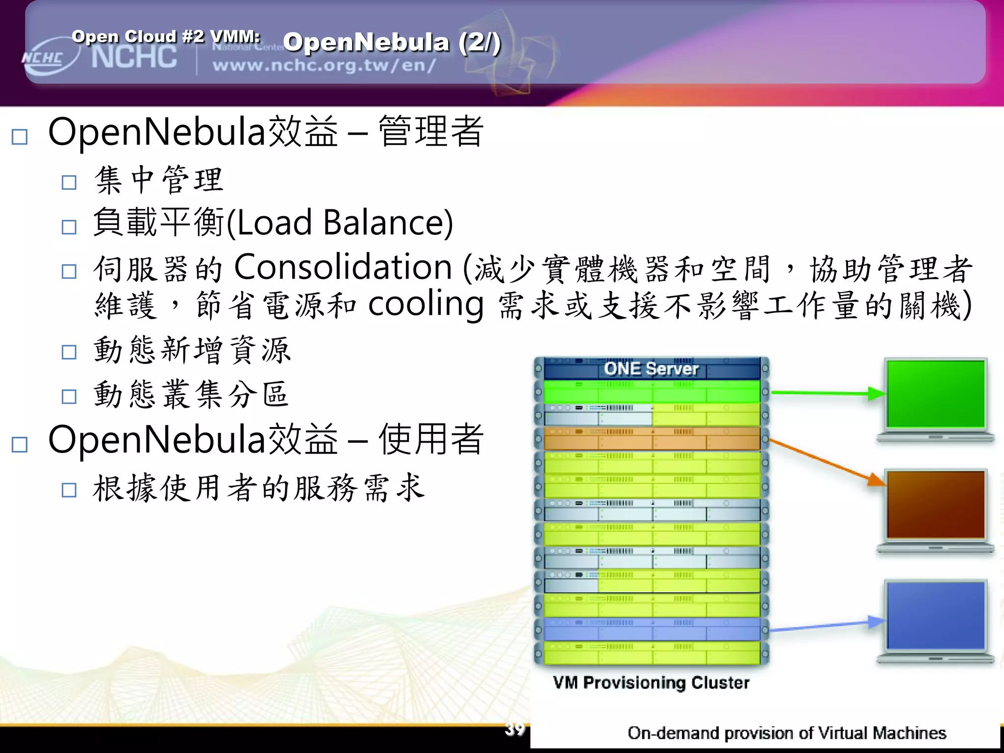 Open Cloud #2 VMM:   OpenNebula (2/)


   OpenNebula效益 – 管理者
       集中管理
       負載平衡(Load Balance)
       伺服器的 Consolidation (減少實體機器和空間，協助管理者
        維護，節省電源和 cooling 需求或支援不影響工作量的關機)
       動態新增資源
       動態叢集分區
   OpenNebula效益 – 使用者
       根據使用者的服務需求




                                           39   39
 