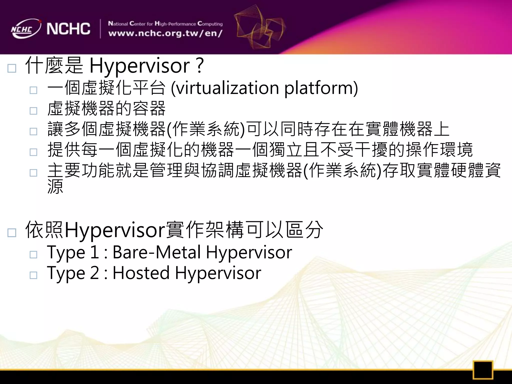    什麼是 Hypervisor ?
       一個虛擬化平台 (virtualization platform)
       虛擬機器的容器
       讓多個虛擬機器(作業系統)可以同時存在在實體機器上
       提供每一個虛擬化的機器一個獨立且不受干擾的操作環境
       主要功能就是管理與協調虛擬機器(作業系統)存取實體硬體資
        源

   依照Hypervisor實作架構可以區分
       Type 1 : Bare-Metal Hypervisor
       Type 2 : Hosted Hypervisor
 