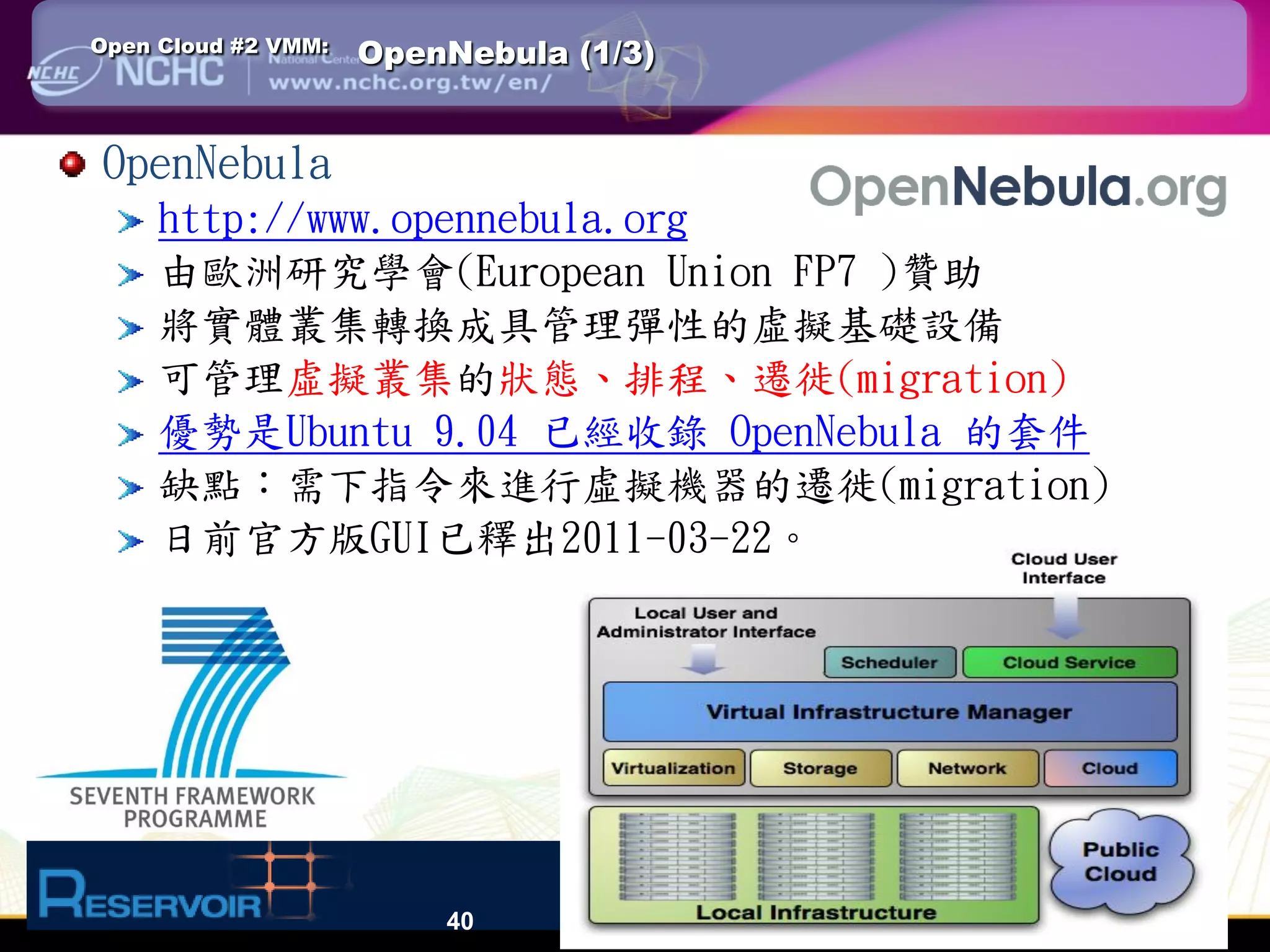 Open Cloud #2 VMM:   OpenNebula (1/3)


OpenNebula
     http://www.opennebula.org
     由歐洲研究學會(European Union FP7 )贊助
     將實體叢集轉換成具管理彈性的虛擬基礎設備
     可管理虛擬叢集的狀態、排程、遷徙(migration)
     優勢是Ubuntu 9.04 已經收錄 OpenNebula 的套件
     缺點：需下指令來進行虛擬機器的遷徙(migration)
     日前官方版GUI已釋出2011-03-22。




                         40
 