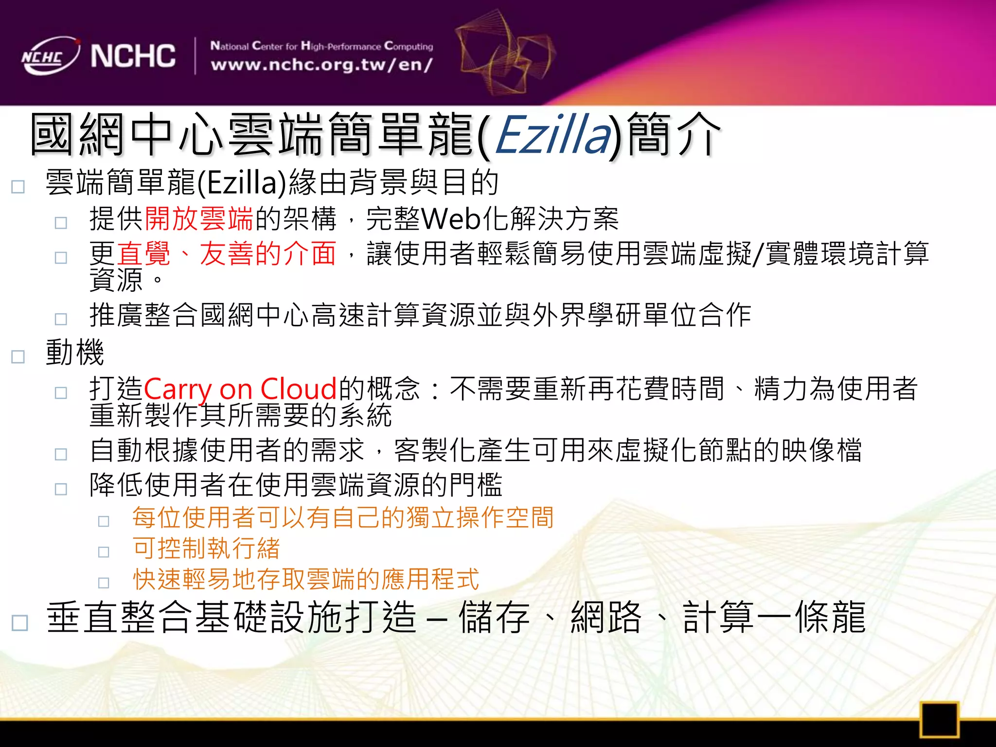 國網中心雲端簡單龍(Ezilla)簡介
   雲端簡單龍(Ezilla)緣由背景與目的
       提供開放雲端的架構，完整Web化解決方案
       更直覺、友善的介面，讓使用者輕鬆簡易使用雲端虛擬/實體環境計算
        資源。
       推廣整合國網中心高速計算資源並與外界學研單位合作
   動機
       打造Carry on Cloud的概念：不需要重新再花費時間、精力為使用者
        重新製作其所需要的系統
       自動根據使用者的需求，客製化產生可用來虛擬化節點的映像檔
       降低使用者在使用雲端資源的門檻
           每位使用者可以有自己的獨立操作空間
           可控制執行緒
           快速輕易地存取雲端的應用程式
   垂直整合基礎設施打造 – 儲存、網路、計算一條龍
 