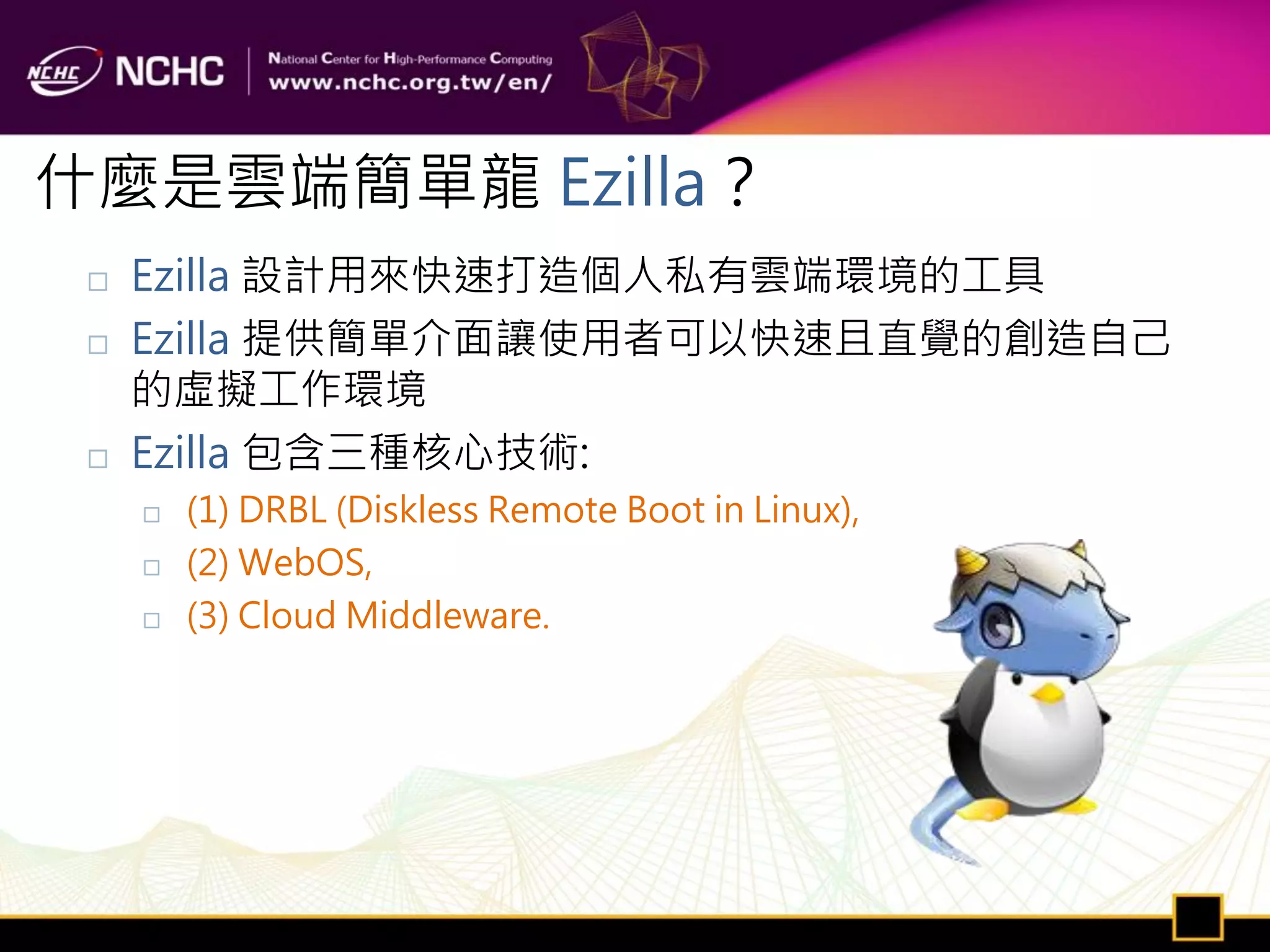 什麼是雲端簡單龍 Ezilla？
    Ezilla 設計用來快速打造個人私有雲端環境的工具
    Ezilla 提供簡單介面讓使用者可以快速且直覺的創造自己
     的虛擬工作環境
    Ezilla 包含三種核心技術:
        (1) DRBL (Diskless Remote Boot in Linux),
        (2) WebOS,
        (3) Cloud Middleware.
 