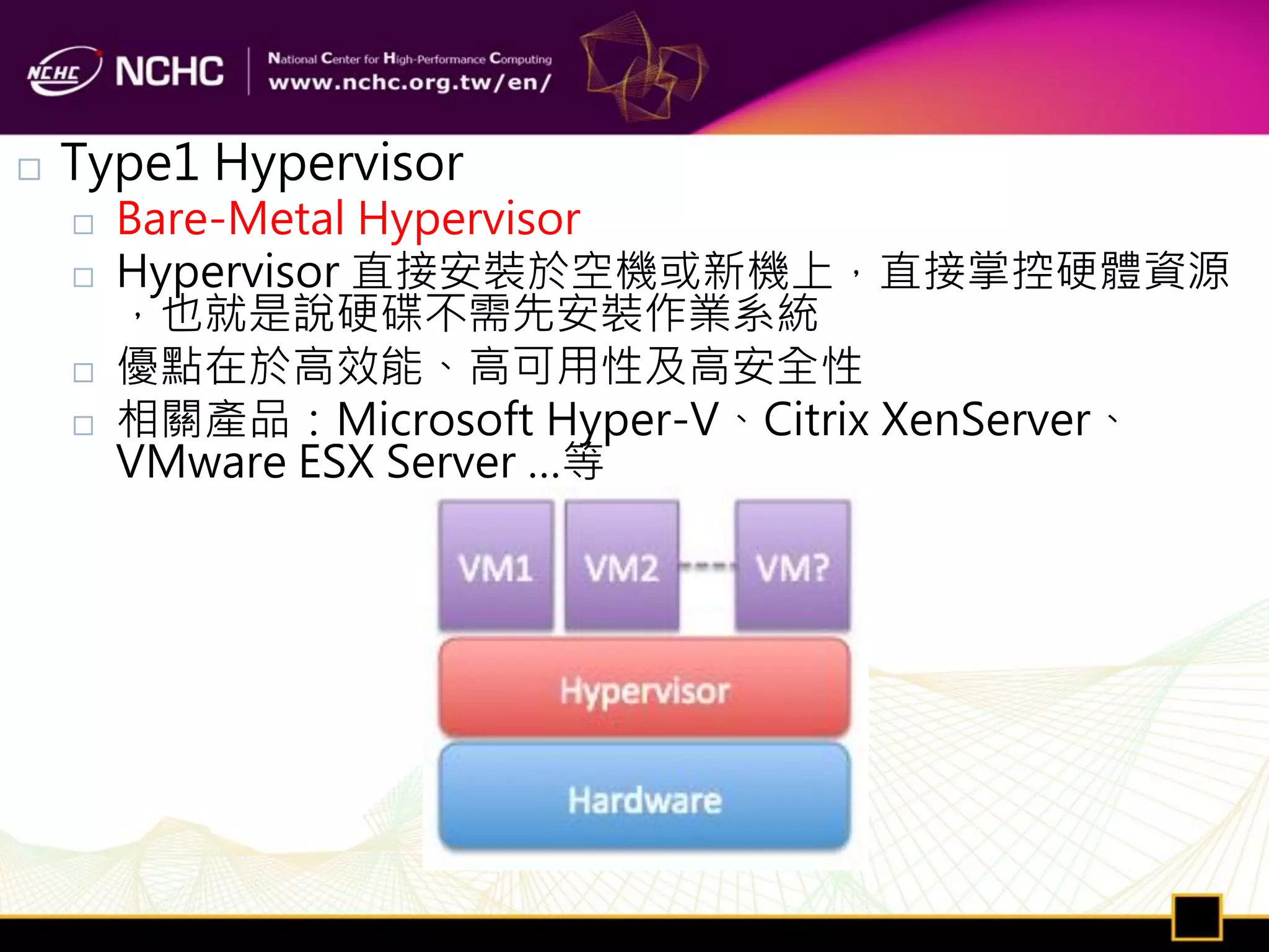    Type1 Hypervisor
       Bare-Metal Hypervisor
       Hypervisor 直接安裝於空機或新機上，直接掌控硬體資源
        ，也就是說硬碟不需先安裝作業系統
       優點在於高效能、高可用性及高安全性
       相關產品：Microsoft Hyper-V、Citrix XenServer、
        VMware ESX Server …等
 