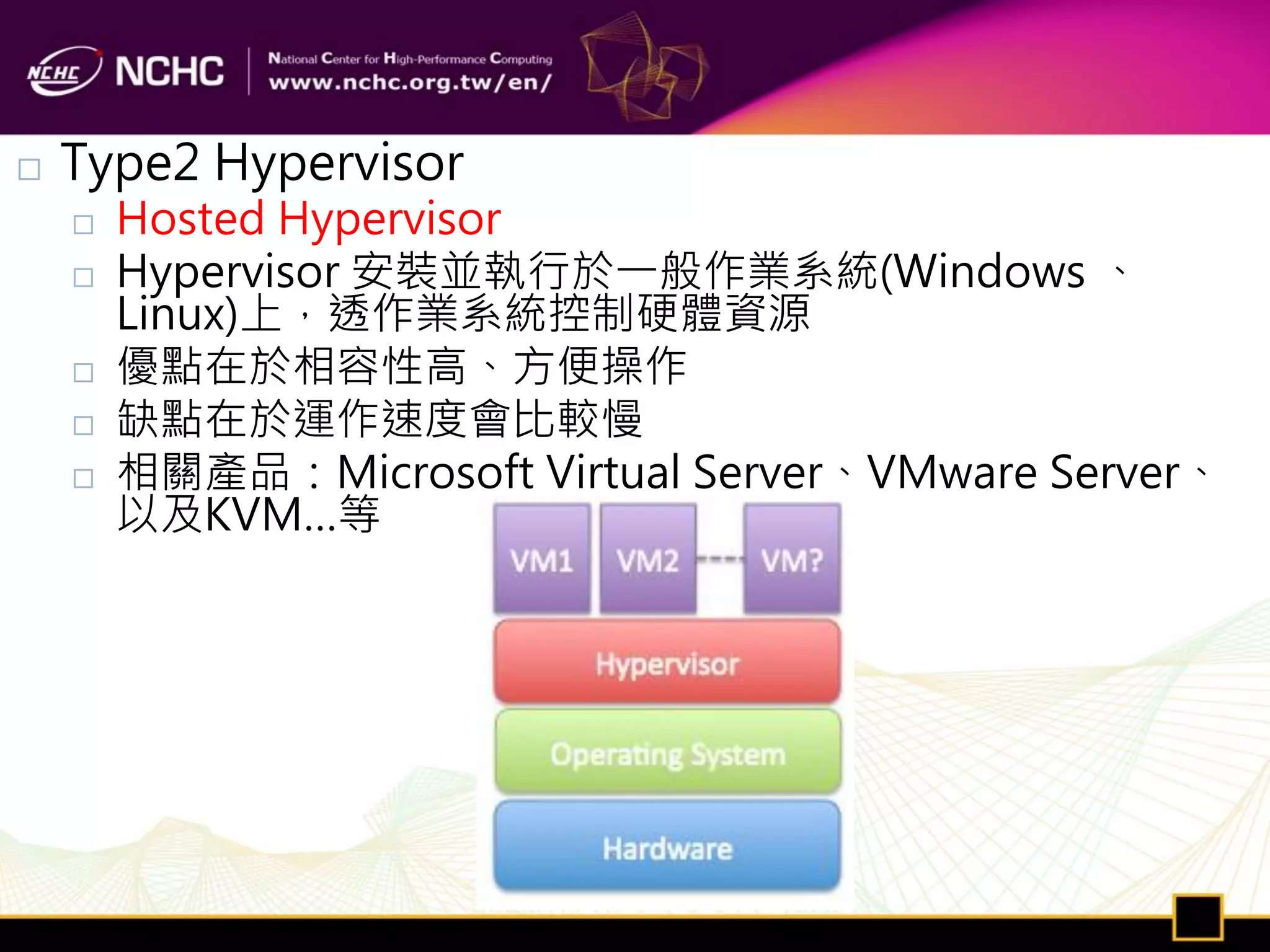   Type2 Hypervisor
       Hosted Hypervisor
       Hypervisor 安裝並執行於一般作業系統(Windows 、
        Linux)上，透作業系統控制硬體資源
       優點在於相容性高、方便操作
       缺點在於運作速度會比較慢
       相關產品：Microsoft Virtual Server、VMware Server、
        以及KVM…等
 