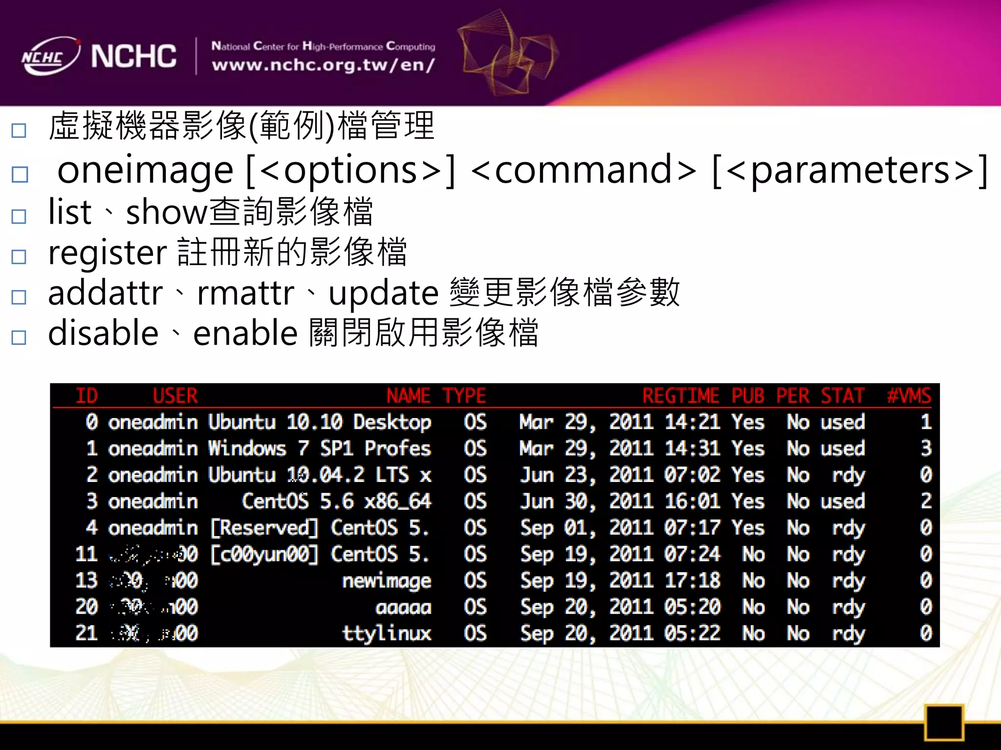    虛擬機器影像(範例)檔管理
   oneimage [<options>] <command> [<parameters>]
   list、show查詢影像檔
   register 註冊新的影像檔
   addattr、rmattr、update 變更影像檔參數
   disable、enable 關閉啟用影像檔
 