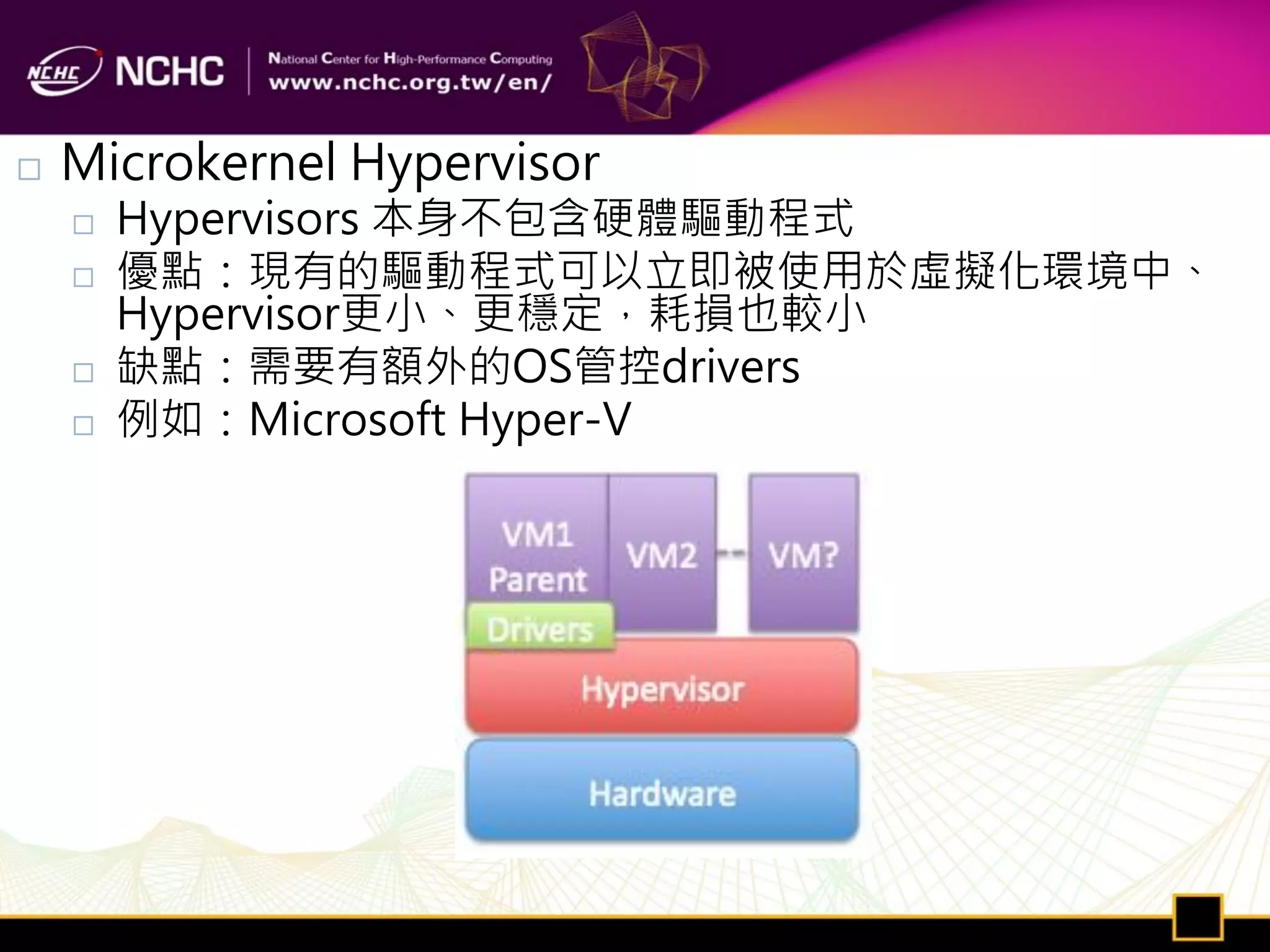    Microkernel Hypervisor
       Hypervisors 本身不包含硬體驅動程式
       優點：現有的驅動程式可以立即被使用於虛擬化環境中、
        Hypervisor更小、更穩定，耗損也較小
       缺點：需要有額外的OS管控drivers
       例如：Microsoft Hyper-V
 