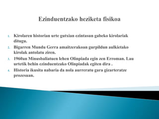 1.   Kirolaren historian urte gutxian ezintasun gabeko kirolariak
     ditugu.
2.   Bigarren Mundu Gerra amaitzerakoan gurpildun aulkietako
     kirolak antolatu ziren.
3.   1960an Minusbaliatuen lehen Olinpiada egin zen Erroman. Lau
     urtetik behin ezinduentzako Olinpiadak egiten dira .
4.   Historia ikusita nabaria da nola aurreratu gara gizarteratze
     prozesuan.
 