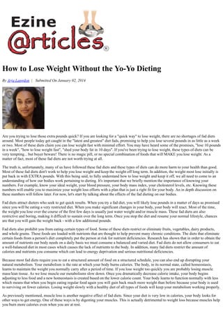 How to Lose Weight Without the Yo-Yo Dieting
By Arja Langdon | Submitted On January 02, 2014
Are you trying to lose those extra pounds quick? If you are looking for a "quick way" to lose weight, there are no shortages of fad diets
around. Most people today get caught in the "latest and greatest" diet fads, promising to help you lose several pounds in as little as a week
or two. Most of these diets claim you can lose weight fast with minimal effort. You may have heard some of the promises, "lose 10 pounds
in a week", "how to lose weight fast", "shed your body fat in 10 days". If you've been trying to lose weight, these types of diets can be
very tempting... but buyer beware! There is no magic pill, or no special combination of foods that will MAKE you lose weight. As a
matter of fact, most of these fad diets are not worth trying at all.
The truth is, unfortunately, many of us have followed these fad diets and these types of diets can do more harm to your health than good.
Most of these fad diets don't work to help you lose weight and keep the weight off long term. In addition, the weight most lose initially is
put back in with EXTRA pounds. With this being said, to fully understand how to lose weight and keep it off, we all need to come to an
understanding of how our bodies work pertaining to dieting. It's important that we briefly mention the importance of knowing your
numbers. For example, know your ideal weight, your blood pressure, your body mass index, your cholesterol levels, etc. Knowing these
numbers will enable you to maximize your weight loss efforts with a plan that is just a right fit for your body. An in depth discussion on
these numbers will follow later. For now, let's start by talking about the effects of the fad dieting on our bodies.
Fad diets attract dieters who seek to get quick results. When you try a fad diet, you will likely lose pounds in a matter of days as promised
since you will be eating a very restricted diet. When you make significant changes in your body, your body will react. Most of the time,
the weight you lose over the course of the first few days is usually just water weight and/or muscle mass. These fad diets are also
restrictive and boring, making it difficult to sustain over the long term. Once you stop the diet and resume your normal lifestyle, chances
are that you will gain the weight back - with a few additional pounds.
Fad diets also prohibit you from eating certain types of food. Some of these diets restrict or eliminate fruits, vegetables, dairy products,
and whole grains. These foods are loaded with nutrients that are thought to help prevent many chronic conditions. The diets that eliminate
certain foods from a person's diet completely put the person at risk for nutrient deficiencies. Research has shown that in order to obtain the
amount of nutrients our body needs on a daily basis we must consume a balanced and varied diet. Fad diets do not allow consumers to eat
a well-balanced diet in most cases which causes the lack of nutrients to the body. In addition, many fad diets restrict the amount of
calories and nutrients you consume which can lead to energy deprivation and serious nutritional deficiencies.
Because most fad diets require you to eat a structured amount of food on a structured schedule, you can also end up disrupting your
natural metabolism. Your metabolism is the rate at which your body burns calories. The body, in its normal state, called homeostasis,
learns to maintain the weight you normally carry after a period of time. If you lose weight too quickly you are probably losing muscle
mass/lean tissue. As we lose muscle our metabolisms slow down. Once you dramatically decrease calorie intake, your body begins
adjusting to less food and a new homeostasis is created based on the lower calorie count. Your body learns to function normally with less
which means that when you begin eating regular food again you will gain back much more weight than before because your body is used
to surviving on fewer calories. Losing weight slowly with a healthy diet of all types of foods will keep your metabolism working properly.
As previously mentioned, muscle loss is another negative effect of fad diets. Since your diet is very low in calories, your body looks for
other ways to get energy. One of these ways is by digesting your muscles. This is actually detrimental to weight loss because muscles help
you burn more calories even when you are at rest.
 