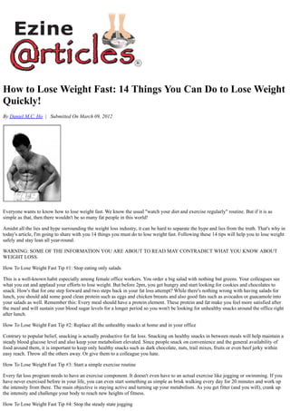 How to Lose Weight Fast: 14 Things You Can Do to Lose Weight
Quickly!
By Daniel M.C. Ho | Submitted On March 09, 2012
Everyone wants to know how to lose weight fast. We know the usual "watch your diet and exercise regularly" routine. But if it is as
simple as that, then there wouldn't be so many fat people in this world!
Amidst all the lies and hype surrounding the weight loss industry, it can be hard to separate the hype and lies from the truth. That's why in
today's article, I'm going to share with you 14 things you must do to lose weight fast. Following these 14 tips will help you to lose weight
safely and stay lean all year-round.
WARNING: SOME OF THE INFORMATION YOU ARE ABOUT TO READ MAY CONTRADICT WHAT YOU KNOW ABOUT
WEIGHT LOSS.
How To Lose Weight Fast Tip #1: Stop eating only salads
This is a well-known habit especially among female office workers. You order a big salad with nothing but greens. Your colleagues see
what you eat and applaud your efforts to lose weight. But before 2pm, you get hungry and start looking for cookies and chocolates to
snack. How's that for one step forward and two steps back in your fat loss attempt? While there's nothing wrong with having salads for
lunch, you should add some good clean protein such as eggs and chicken breasts and also good fats such as avocados or guacamole into
your salads as well. Remember this: Every meal should have a protein element. These protein and fat make you feel more satisfied after
the meal and will sustain your blood sugar levels for a longer period so you won't be looking for unhealthy snacks around the office right
after lunch.
How To Lose Weight Fast Tip #2: Replace all the unhealthy snacks at home and in your office
Contrary to popular belief, snacking is actually productive for fat loss. Snacking on healthy snacks in between meals will help maintain a
steady blood glucose level and also keep your metabolism elevated. Since people snack on convenience and the general availability of
food around them, it is important to keep only healthy snacks such as dark chocolate, nuts, trail mixes, fruits or even beef jerky within
easy reach. Throw all the others away. Or give them to a colleague you hate.
How To Lose Weight Fast Tip #3: Start a simple exercise routine
Every fat loss program needs to have an exercise component. It doesn't even have to an actual exercise like jogging or swimming. If you
have never exercised before in your life, you can even start something as simple as brisk walking every day for 20 minutes and work up
the intensity from there. The main objective is staying active and turning up your metabolism. As you get fitter (and you will), crank up
the intensity and challenge your body to reach new heights of fitness.
How To Lose Weight Fast Tip #4: Stop the steady state jogging
 
