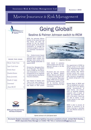 I n s u r a n ce R i s k & C l a i m s Ma n a g em en t L t d
                                                                                                          Summer 2010



            Marine Insurance & Risk Management


                                                         Going Global!
                                      Sealine & Palmer Johnson switch to IRCM
                                    IRCM, the specialist Marine
                                    Division of the award winning
                                    KGJ Group, has been ap-
                                    pointed by the US Leisure
                                    Industry giant, the Brunswick
                                    Corporation, to manage the
                                    insurance program of its lux-
                                    ury motorboat manufacturer,
                                    Sealine.

                                    The Kidderminster-based
                                    manufacturer of modern and
                                    spacious sport cruisers and
  INSIDE THIS ISSUE:                flybridge motor yachts is the                          Sealine’s T60 Aura
                                    latest prestige boatbuilder to
Marine Trades News             2    appoint IRCM                     track record in proactive
                                                                     claims support and risk man-      The appointment of IRCM by
Super Yacht Sector             2                                     agement services in the Ma-       Sealine comes on the heels
                                    Richard Cox, Managing Direc-     rine Sector”.
                                    tor of KGJ said “The appoint-                                      of the Wolverhampton-based
Fletcher Boats                 3    ment of IRCM by the Bruns-                                         broker securing the insur-
                                    wick Corporation is a further    Brunswick also own brands         ance contract with Palmer
Dunkirk Return                 3    endorsement of our expertise     such as Bayliner, Boston          Johnson Yachts (UK), includ-
                                    in delivering blue chip Marine   Whaler, Mercury and Mariner       ing the provision of builders
Kenya Jacaranda                3    Insurance solutions.             in addition to being joint own-   risks insurance management
                                                                     ers of Cummins Mercruiser         for vessels being built in the
                                                                     Diesel. IRCM will be support-     UK.
Health & Safety                4    Carl Holland of Sealine said     ing Brunswick dealers in the
                                    “One of the main factors in      UK by sourcing exclusive
Newsround                      4    the decision to appoint IRCM                                       Richard Ward of IRCM said
                                                                     insurance premiums for their      “We are delighted to be work-
                                    was based on their proven        businesses.
About IRCM                     4                                                                       ing with one of the World’s
                                                                                                       leading manufacturers of
                                                                                                       Super Yachts. Our commit-
                                                                                                       ment to providing bespoke
                                                                                                       programs with a scope of
                                                                                                       cover not traditionally avail-
                                                                                                       able in this sector, means we
                                                                                                       are able to deliver a truly
                                                                                                       unique service to the Super
                                                                                                       Yacht industry”.

                                                                                                       IRCM is able to provide all
                                                                                                       classes of insurance to its
                                                                                                       clients ensuring a seamless
IRCM is part of the award-winning                                                                      and cost effective solution is
   KGJ Group of Companies                                                                              delivered.


                                                Palmer Johnson’s PJ 150 Sports Yacht

  Brunswick Dealers interested in obtaining competitive insurance quotations should contact Mark Elcocks,
           IRCM’s Specialist Risks Manager on 01902 796 793 or markelcocks@kgjgroup.co.uk
 
