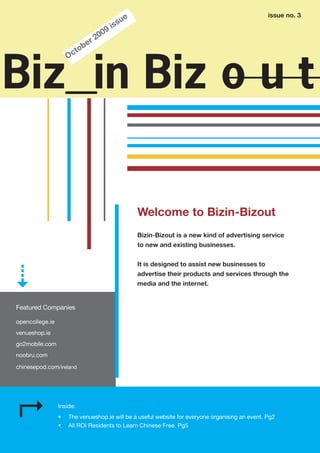 issue no. 3
                                                ue
                                            i ss
                                   0   09
                                r2
                          o   be
                     O ct



Biz in Biz o u t

                                                     Welcome to Bizin-Bizout
                                                     Bizin-Bizout is a new kind of advertising service
                                                     to new and existing businesses.


                                                     It is designed to assist new businesses to
                                                     advertise their products and services through the
                                                     media and the internet.


Featured Companies

opencollege.ie
venueshop.ie
go2mobile.com
noobru.com

chinesepod.com/ireland




                 Inside:
                 •   The venueshop.ie will be a useful website for everyone organising an event. Pg2
                 •   All ROI Residents to Learn Chinese Free. Pg5
 