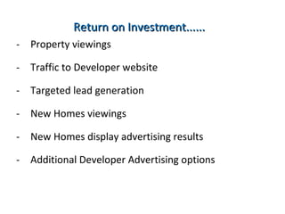 Return on Investment...... Property viewings from Northern Ireland’s most popular website Traffic to Developer / Agents’ websites  Targeted lead generation from interested House buyers New Homes display advertising results.  Monthly reports on visitors to your New Developments pages Additional Developer Advertising options to drive large amounts of traffic to your New Homes. 