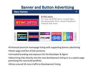 New Development Listing costs List your New Development in the New Homes section of  propertynews.com from  £450 + VAT  until sold! Banner and Button advertising (600,000 page views min) from  £1,500 + VAT  per month Includes:  Button, Home and New Homes page advertising  Banner advertising throughout site “ mini site” or direct link to Developments Upload of New Developments & house types.  No work for you or your Agent.  Also ensures accuracy of data 